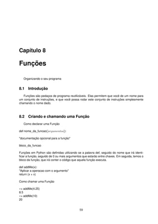 Capítulo 8
Funções
Organizando o seu programa
8.1 Introdução
Funções são pedaços de programa reutilizáveis. Elas permitem que você de um nome para
um conjunto de instruções, e que você possa rodar este conjunto de instruções simplesmente
chamando o nome dado.
8.2 Criando e chamando uma Função
Como declarar uma Função
def nome_da_funcao([argumentos]):
"documentação opcional para a função"
bloco_da_funcao
Funções em Python são deﬁnidas utilizando se a palavra def, seguido do nome que irá identi-
ﬁcar a função, seguido de 0 ou mais argumentos que estarão entre chaves. Em seguida, temos o
bloco da função, que irá conter o código que aquela função executa.
def addMe(x):
"Aplicar a operacao com o argumento"
return (x + x)
Como chamar uma Função
»> addMe(4.25)
8.5
»> addMe(10)
20
59
 