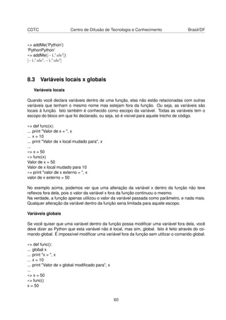 CDTC Centro de Difusão de Tecnologia e Conhecimento Brasil/DF
»> addMe(’Python’)
’PythonPython’
»> addMe([−1, abc ])
[−1, abc , −1, abc ]
8.3 Variáveis locais x globais
Variáveis locais
Quando você declara variáveis dentro de uma função, elas não estão relacionadas com outras
variáveis que tenham o mesmo nome mas estejam fora da função. Ou seja, as variáveis são
locais à função. Isto também é conhecido como escopo da variável. Todas as variáveis tem o
escopo do bloco em que foi declarado, ou seja, só é visível para aquele trecho de código.
»> def func(x):
... print "Valor de x = ", x
... x = 10
... print "Valor de x local mudado para", x
...
»> x = 50
»> func(x)
Valor de x = 50
Valor de x local mudado para 10
»> print "valor de x externo = ", x
valor de x externo = 50
No exemplo acima, podemos ver que uma alteração da variável x dentro da função não teve
reﬂexos fora dela, pois o valor da variável x fora da função continuou o mesmo.
Na verdade, a função apenas utilizou o valor da variável passada como parâmetro, e nada mais.
Qualquer alteração da variável dentro da função seria limitada para aquele escopo.
Variáveis globais
Se você quiser que uma variável dentro da função possa modiﬁcar uma variável fora dela, você
deve dizer ao Python que esta variável não é local, mas sim, global. Isto é feito através do co-
mando global. É impossível modiﬁcar uma variável fora da função sem utilizar o comando global.
»> def func():
... global x
... print "x = ", x
... x = 10
... print "Valor de x global modiﬁcado para", x
...
»> x = 50
»> func()
x = 50
60
 