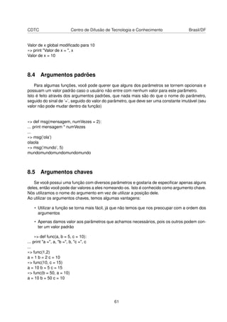 CDTC Centro de Difusão de Tecnologia e Conhecimento Brasil/DF
Valor de x global modiﬁcado para 10
»> print "Valor de x = ", x
Valor de x = 10
8.4 Argumentos padrões
Para algumas funções, você pode querer que alguns dos parâmetros se tornem opcionais e
possuam um valor padrão caso o usuário não entre com nenhum valor para este parâmetro.
Isto é feito através dos argumentos padrões, que nada mais são do que o nome do parâmetro,
seguido do sinal de ’=’, seguido do valor do parâmetro, que deve ser uma constante imutável (seu
valor não pode mudar dentro da função)
»> def msg(mensagem, numVezes = 2):
... print mensagem * numVezes
...
»> msg(’ola’)
olaola
»> msg(’mundo’, 5)
mundomundomundomundomundo
8.5 Argumentos chaves
Se você possui uma função com diversos parâmetros e gostaria de especiﬁcar apenas alguns
deles, então você pode dar valores a eles nomeando-os. Isto é conhecido como argumento chave.
Nós utilizamos o nome do argumento em vez de utilizar a posição dele.
Ao utilizar os argumentos chaves, temos algumas vantagens:
• Utilizar a função se torna mais fácil, já que não temos que nos preocupar com a ordem dos
argumentos
• Apenas damos valor aos parâmetros que achamos necessários, pois os outros podem con-
ter um valor padrão
»> def func(a, b = 5, c = 10):
... print "a =", a, "b =", b, "c =", c
...
»> func(1,2)
a = 1 b = 2 c = 10
»> func(10, c = 15)
a = 10 b = 5 c = 15
»> func(b = 50, a = 10)
a = 10 b = 50 c = 10
61
 