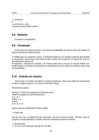 CDTC Centro de Difusão de Tecnologia e Conhecimento Brasil/DF
»> soma(5,3)
8
»> print soma.__doc__
Funcao que soma dois numeros
8.8 Módulos
Dividindo e conquistando.
8.9 Introdução
Vimos que as funções permitem uma grande reusabilidade do mesmo trecho de código em
diversos pontos do mesmo arquivo.
A medida que seu programa cresce, é desejavel separá-lo em diversos arquivos para facilitar
a manutenção. Neste caso, como fariamos para utilizar uma função em um arquivo B, uma fun-
ção deﬁnida no arquivo A?
A resposta é, utilizando-se módulos. Um módulo nada mais é do que um arquivo Python con-
tendo funções e variáveis que poderão ser importadas por outro arquivo que deseje utilizar suas
funcionalidades.
8.10 Criando um módulo
Vamos criar um módulo que deﬁna a função de Fibonacci. Abra o seu editor de texto favorito
e salve o código a seguir em um arquivo chamado ’ﬁbo.py’:
#!/usr/bin/env python
def ﬁb(n): # Imprime a sequencia de Fibonacci até n
"Imprime a sequência de Fibonacci até n"
a, b = 0, 1
while b < n:
print b,
a, b = b, a + b
Agora, entre no interpretador Python e digite:
»> import ﬁbo
Isso faz com que o módulo ﬁbo seja importado, mas não as suas funções. Portanto, para uti-
lizarmos a função deﬁnida no módulo, devemos proceder da seguinte maneira:
»> ﬁbo.ﬁb(1000)
1 1 2 3 5 8 13 21 34 55 89 144 233 377 610 987
63
 