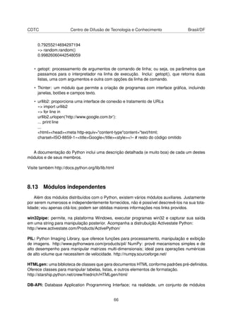 CDTC Centro de Difusão de Tecnologia e Conhecimento Brasil/DF
0.79255214694297194
»> random.random()
0.99826060442548059
• getopt: processamento de argumentos de comando de linha; ou seja, os parâmetros que
passamos para o interpretador na linha de execução. Inclui: getopt(), que retorna duas
listas, uma com argumentos e outra com opções da linha de comando.
• Tkinter: um módulo que permite a criação de programas com interface gráﬁca, incluindo
janelas, botões e campos texto.
• urllib2: proporciona uma interface de conexão e tratamento de URLs
»> import urllib2
»> for line in
urllib2.urlopen(’http://www.google.com.br’):
... print line
...
<html><head><meta http-equiv="content-type"content="text/html;
charset=ISO-8859-1»<title>Google</title><style><!– # resto do código omitido
A documentação do Python inclui uma descrição detalhada (e muito boa) de cada um destes
módulos e de seus membros.
Visite também http://docs.python.org/lib/lib.html
8.13 Módulos independentes
Além dos módulos distribuídos com o Python, existem vários módulos auxiliares. Justamente
por serem numerosos e independentemente fornecidos, não é possível descrevê-los na sua tota-
lidade; vou apenas citá-los; podem ser obtidas maiores informações nos links providos.
win32pipe: permite, na plataforma Windows, executar programas win32 e capturar sua saída
em uma string para manipulação posterior. Acompanha a distrubuição Activestate Python:
http://www.activestate.com/Products/ActivePython/
PIL: Python Imaging Library, que oferece funções para processamento, manipulação e exibição
de imagens. http://www.pythonware.com/products/pil/ NumPy: provê mecanismos simples e de
alto desempenho para manipular matrizes multi-dimensionais; ideal para operações numéricas
de alto volume que necessitem de velocidade. http://numpy.sourceforge.net/
HTMLgen: uma biblioteca de classes que gera documentos HTML conforme padrões pré-deﬁnidos.
Oferece classes para manipular tabelas, listas, e outros elementos de formatação.
http://starship.python.net/crew/friedrich/HTMLgen/html/
DB-API: Database Application Programming Interface; na realidade, um conjunto de módulos
66
 