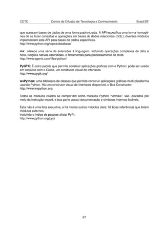 CDTC Centro de Difusão de Tecnologia e Conhecimento Brasil/DF
que acessam bases de dados de uma forma padronizada. A API especiﬁca uma forma homogê-
nea de se fazer consultas e operações em bases de dados relacionais (SQL); diversos módulos
implementam esta API para bases de dados especíﬁcas.
http://www.python.org/topics/database/
mx: oferece uma série de extensões à linguagem, incluindo operações complexas de data e
hora, funções nativas estendidas, e ferramentas para processamento de texto.
http://www.egenix.com/ﬁles/python/
PyGTK: É outro pacote que permite construir aplicações gráﬁcas com o Python; pode ser usado
em conjunto com o Glade, um construtor visual de interfaces.
http://www.pygtk.org/
wxPython: uma biblioteca de classes que permite construir aplicações gráﬁcas multi-plataforma
usando Python. Há um construtor visual de interfaces disponível, o Boa Constructor.
http://www.wxpython.org/
Todos os módulos citados se comportam como módulos Python ’normais’; são utilizados por
meio da instrução import, e boa parte possui documentação e símbolos internos listáveis.
Esta não é uma lista exaustiva, e há muitos outros módulos úteis; há boas referências que listam
módulos externos,
incluindo o índice de pacotes oﬁcial PyPI:
http://www.python.org/pypi
67
 