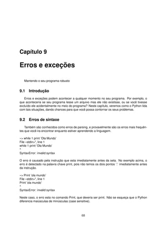 Capítulo 9
Erros e exceções
Mantendo o seu programa robusto
9.1 Introdução
Erros e exceções podem acontecer a qualquer momento no seu programa. Por exemplo, o
que aconteceria se seu programa lesse um arquivo mas ele não existisse, ou se você tivesse
excluído ele acidentalmente no meio do programa? Neste capítulo, veremos como o Python lida
com tais situações, dando chances para que você possa contornar os seus problemas.
9.2 Erros de sintaxe
Também são conhecidos como erros de parsing, e provavelmente são os erros mais frequên-
tes que você ira encontrar enquanto estiver aprendendo a linguagem.
»> while 1 print ’Ola Mundo’
File «stdin>", line 1
while 1 print ’Ola Mundo’
^
SyntaxError: invalid syntax
O erro é causado pela instrução que esta imediatamente antes da seta. No exemplo acima, o
erro é detectado na palavra chave print, pois não temos os dois pontos ’:’ imediatamente antes
da instrução.
»> Print ’ola mundo’
File «stdin>", line 1
Print ’ola mundo’
^
SyntaxError: invalid syntax
Neste caso, o erro esta no comando Print, que deveria ser print. Não se esqueça que o Python
diferencia maiúsculas de minúsculas (case sensitive).
68
 