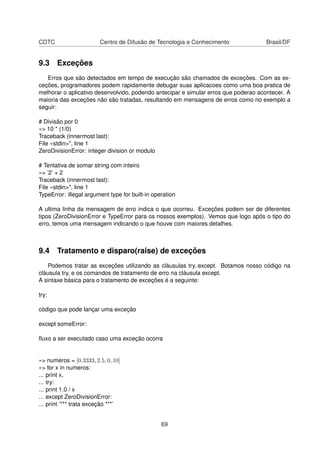 CDTC Centro de Difusão de Tecnologia e Conhecimento Brasil/DF
9.3 Exceções
Erros que são detectados em tempo de execução são chamados de exceções. Com as ex-
ceções, programadores podem rapidamente debugar suas aplicacoes como uma boa pratica de
melhorar o aplicativo desenvolvido, podendo antecipar e simular erros que poderao acontecer. A
maioria das exceções não são tratadas, resultando em mensagens de erros como no exemplo a
seguir:
# Divisão por 0
»> 10 * (1/0)
Traceback (innermost last):
File «stdin>", line 1
ZeroDivisionError: integer division or modulo
# Tentativa de somar string com inteiro
»> ’2’ + 2
Traceback (innermost last):
File «stdin>", line 1
TypeError: illegal argument type for built-in operation
A ultima linha da mensagem de erro indica o que ocorreu. Exceções podem ser de diferentes
tipos (ZeroDivisionError e TypeError para os nossos exemplos). Vemos que logo após o tipo do
erro, temos uma mensagem indicando o que houve com maiores detalhes.
9.4 Tratamento e disparo(raise) de exceções
Podemos tratar as exceções utilizando as cláusulas try..except. Botamos nosso código na
cláusula try, e os comandos de tratamento de erro na cláusula except.
A sintaxe básica para o tratamento de exceções é a seguinte:
try:
código que pode lançar uma exceção
except someError:
ﬂuxo a ser executado caso uma exceção ocorra
»> numeros = [0.3333, 2.5, 0, 10]
»> for x in numeros:
... print x,
... try:
... print 1.0 / x
... except ZeroDivisionError:
... print ’*** trata exceção ***’
69
 