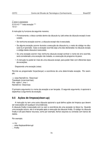 CDTC Centro de Difusão de Tecnologia e Conhecimento Brasil/DF
...
0.3333 3.00030003
2.5 0.4 0 *** trata exceção ***
10 0.1
A instrução try funciona da seguinte maneira:
• Primeiramente, o bloco contido dentro da cláusula try (até antes da cláusula except) é exe-
cutado.
• Se nenhuma exceção ocorrer, a cláusula except não é executada.
• Se alguma exceção ocorrer durante a execução da cláusula try, o resto do código na cláu-
sula try é ignorado. Caso a exceção ocorrida seja uma das declaradas na cláusula except,
o código desta cláusula é executado.
• Se uma exceção ocorrer mas nenhuma cláusula except contiver o nome do erro ocorrido,
será considerado uma exceção não tratada, e a execução do programa irá parar.
• A instrução try pode ter mais de uma cláusula except, para poder lidar com diferentes tipos
de exceções.
Disparando uma exceção (raise)
Permite ao programador forçar(lançar) a ocorrência de uma determinada exceção. Por exem-
plo:
»> raise NameError, ’Descricao’
Traceback (innermost last):
File «stdin>", line 1
NameError: Descricao
O primeiro argumento é o nome da exceção a ser lançada. O segundo argumento, é opcional e
especiﬁca o argumento da exceção.
9.5 Ações de limpeza(clean-up)
A instrução try tem uma outra cláusula opcional o qual deﬁne ações de limpeza que devem
ser executados em qualquer circunstâncias.
A cláusula ﬁnally é executada com ou sem a ocorrência de uma exceção no bloco try. Quando
uma exceção ocorre, ela é re-lançada após a execução da cláusula ﬁnally. O código na cláusula
ﬁnally é útil para liberar recursos, como por exemplo, fechar arquivos ou conexão com banco de
dados.
Por exemplo:
»> try:
... raise KeyboardInterrupt
... ﬁnally:
70
 