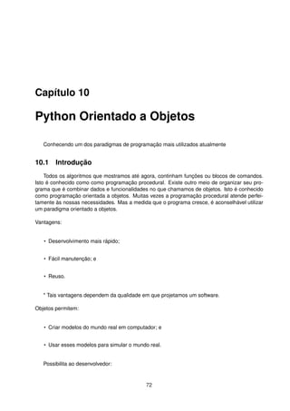 Capítulo 10
Python Orientado a Objetos
Conhecendo um dos paradigmas de programação mais utilizados atualmente
10.1 Introdução
Todos os algoritmos que mostramos até agora, continham funções ou blocos de comandos.
Isto é conhecido como como programação procedural. Existe outro meio de organizar seu pro-
grama que é combinar dados e funcionalidades no que chamamos de objetos. Isto é conhecido
como programação orientada a objetos. Muitas vezes a programação procedural atende perfei-
tamente às nossas necessidades. Mas a medida que o programa cresce, é aconselhável utilizar
um paradigma orientado a objetos.
Vantagens:
• Desenvolvimento mais rápido;
• Fácil manutenção; e
• Reuso.
* Tais vantagens dependem da qualidade em que projetamos um software.
Objetos permitem:
• Criar modelos do mundo real em computador; e
• Usar esses modelos para simular o mundo real.
Possibilita ao desenvolvedor:
72
 