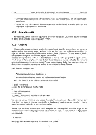 CDTC Centro de Difusão de Tecnologia e Conhecimento Brasil/DF
• Minimizar a lacuna existente entre o sistema real e sua representação em um sistema com-
putacional;
• Pensar, ao longo do processo de desenvolvimento, no domínio da aplicação e não em uma
linguagem de programação especíﬁca.
10.2 Conceitos OO
Nesta seção, vamos conhecer alguns dos conceitos básicos de OO, dando alguns exemplos
de como isto é aplicado para a linguagem Python.
10.3 Classes
Classes são agrupamentos de objetos (computacionais) que têm propriedades em comum e
podem realizar as mesmas ações. A classe pode ser vista como um molde para um objeto, ou
seja, ela não tem existência própria durante a execução do programa. Durante a execução são
manipulados os objetos instanciados a partir das classes.
Classes correspondem a abstrações de entidades do mundo real e que guardam alguma simila-
ridade entre si. Por exemplo, podemos abstrair das entidades do mundo real João, José e Maria
propriedades comuns, formando a classe Pessoa que agrega os dados (por exemplo, nome, en-
dereço) e as operações que se pode realizar sobre objetos da classe Pessoa.
Uma classe é composta por:
• Atributos (características do objeto); e
• Métodos (operações que podem ser realizadas esses atributos).
Atributos e Métodos são chamados membros da classe.
»> class Funcionario:
... pass # o comando pass nao faz nada
...
»> func = Funcionario()
»> print func
<__main__.Funcionario instance at 0xb7e0216c>
No exemplo acima, deﬁnimos uma classe chamada Funcionario que não contém nenhum ser-
viço. Logo em seguida, criamos uma instância da classe e imprimimos seu conteúdo. Iremos
aprender mais sobre instância nas próximas seções.
Repare que utilizamos a construção pass. Ela pode ser usada quando a sintaxe exige um co-
mando mas a semântica do programa não requer nenhuma ação, ou seja, nenhum código precisa
ser executado.
Por exemplo:
def f(arg): pass # uma função que não executa nada (ainda)
73
 