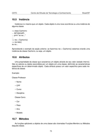 CDTC Centro de Difusão de Tecnologia e Conhecimento Brasil/DF
10.5 Instância
Instância é o mesmo que um objeto. Cada objeto é uma nova ocorrência ou uma instância de
alguma classe.
»> class Cachorro:
... def late(self):
... print "au au..."
...
»> rex = Cachorro()
»> rex.late()
au au...
Aproveitando o exemplo da seção anterior, ao fazermos rex = Cachorro() estamos criando uma
instância da classe Cachorro, ou seja, um objeto.
10.6 Atributos
Uma propriedade da classe que caracteriza um objeto através do seu valor (estado interno).
São os valores ou dados escondidos por um objeto em uma classe, deﬁnindo as características
especíﬁcas de um determinado objeto. Cada atributo possui um valor especíﬁco para cada ins-
tância da classe.
Exemplo:
Classe Professor
• Nome
• CPF
• Curso
• Disciplina
Classe Carro
• Cor
• Peso
• Ano
• Modelo
10.7 Métodos
As funções aplicáveis a objetos de uma classe são chamadas Funções-Membro ou Métodos
daquela classe.
75
 