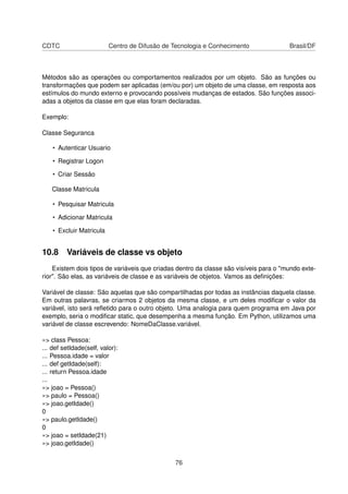 CDTC Centro de Difusão de Tecnologia e Conhecimento Brasil/DF
Métodos são as operações ou comportamentos realizados por um objeto. São as funções ou
transformações que podem ser aplicadas (em/ou por) um objeto de uma classe, em resposta aos
estímulos do mundo externo e provocando possíveis mudanças de estados. São funções associ-
adas a objetos da classe em que elas foram declaradas.
Exemplo:
Classe Seguranca
• Autenticar Usuario
• Registrar Logon
• Criar Sessão
Classe Matricula
• Pesquisar Matricula
• Adicionar Matricula
• Excluir Matricula
10.8 Variáveis de classe vs objeto
Existem dois tipos de variáveis que criadas dentro da classe são visíveis para o "mundo exte-
rior". São elas, as variáveis de classe e as variáveis de objetos. Vamos as deﬁnições:
Variável de classe: São aquelas que são compartilhadas por todas as instâncias daquela classe.
Em outras palavras, se criarmos 2 objetos da mesma classe, e um deles modiﬁcar o valor da
variável, isto será reﬂetido para o outro objeto. Uma analogia para quem programa em Java por
exemplo, seria o modiﬁcar static, que desempenha a mesma função. Em Python, utilizamos uma
variável de classe escrevendo: NomeDaClasse.variável.
»> class Pessoa:
... def setIdade(self, valor):
... Pessoa.idade = valor
... def getIdade(self):
... return Pessoa.idade
...
»> joao = Pessoa()
»> paulo = Pessoa()
»> joao.getIdade()
0
»> paulo.getIdade()
0
»> joao = setIdade(21)
»> joao.getIdade()
76
 