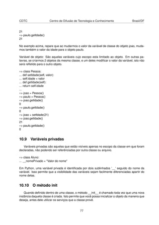 CDTC Centro de Difusão de Tecnologia e Conhecimento Brasil/DF
21
»> paulo.getIdade()
21
No exemplo acima, repare que ao mudarmos o valor da variável de classe do objeto joao, muda-
mos também o valor da idade para o objeto paulo.
Variável de objeto: São aquelas variáveis cujo escopo esta limitado ao objeto. Em outras pa-
lavras, se criarmos 2 objetos da mesma classe, e um deles modiﬁcar o valor da variável, isto não
será reﬂetido para o outro objeto.
»> class Pessoa:
... def setIdade(self, valor):
... self.idade = valor
... def getIdade(self):
... return self.idade
...
»> joao = Pessoa()
»> paulo = Pessoa()
»> joao.getIdade()
0
»> paulo.getIdade()
0
»> joao = setIdade(21)
»> joao.getIdade()
21
»> paulo.getIdade()
0
10.9 Variáveis privadas
Variáveis privadas são aquelas que estão visíveis apenas no escopo da classe em que foram
declaradas, não podendo ser referênciadas por outra classe ou arquivo.
»> class Aluno:
... __nomePrivado = "Valor do nome"
Em Python, uma variável privada é identiﬁcada por dois sublinhados ’__’ seguido do nome da
variável. Isso permite que a visibilidade das variáveis sejam facilmente diferenciadas apartir do
nome delas.
10.10 O método init
Quando deﬁnido dentro de uma classe, o método __init__ é chamado toda vez que uma nova
instância daquela classe é criada. Isto permite que você possa inicializar o objeto da maneira que
deseja, antes dele utilizar os serviços que a classe provê.
77
 