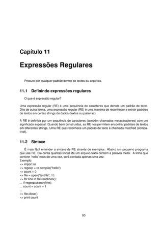 Capítulo 11
Expressões Regulares
Procure por qualquer padrão dentro de textos ou arquivos.
11.1 Deﬁnindo expressões regulares
O que é expressão regular?
Uma expressão regular (RE) é uma sequência de caracteres que denota um padrão de texto.
Dito de outra forma, uma expressão regular (RE) é uma maneira de reconhecer e extrair padrões
de textos em certas strings de dados (textos ou palavras).
A RE é deﬁnida por um sequência de caracteres (também chamados metacaracteres) com um
signiﬁcado especial. Quando bem construídas, as RE nos permitem encontrar padrões de textos
em diferentes strings. Uma RE que reconhece um padrão de texto é chamada matched (compa-
tível).
11.2 Sintaxe
É mais fácil entender a sintaxe de RE através de exemplos. Abaixo um pequeno programa
que usa RE. Ele conta quantas linhas de um arquivo texto contém a palavra ’hello’. A linha que
contiver ’hello’ mais de uma vez, será contada apenas uma vez.
Exemplo:
»> import re
»> regexp = re.compile("hello")
»> count = 0
»> ﬁle = open("textﬁle", ’r’)
»> for line in ﬁle.readlines():
... if regexp.search(line):
... count = count + 1
...
»> ﬁle.close()
»> print count
80
 