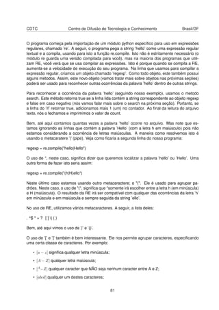 CDTC Centro de Difusão de Tecnologia e Conhecimento Brasil/DF
O programa começa pela importação de um módulo python especíﬁco para uso em expressões
regulares, chamado ’re’. A seguir, o programa pega a string ’hello’ como uma expressão regular
textual e a compila, usando para isto a função re.compile. Isto não é estritamente necessário (o
módulo re guarda uma versão compilada para você), mas na maioria dos programas que utili-
zam RE, você verá que se usa compilar as expressões. Isto é porque quando se compila a RE,
aumenta-se a velocidade de execução do seu programa. Na linha que usamos para compilar a
expressão regular, criamos um objeto chamado ’regexp’. Como todo objeto, este também possui
alguns métodos. Assim, este novo objeto (vamos tratar mais sobre objetos nas próximas seções)
poderá ser usado para reconhecer outras ocorrências da palavra ’hello’ dentro de outras strings.
Para reconhecer a ocorrência da palavra ’hello’ (seguindo nosso exemplo), usamos o metodo
search. Este método retorna true se a linha lida contém a string correspondente ao objeto regexp
e false em caso negativo (nós vamos falar mais sobre o search na próxima seção). Portanto, se
a linha do ’if’ retornar true, adicionamos mais 1 (um) no contador. Ao ﬁnal da leitura do arquivo
texto, nós o fechamos e imprimimos o valor de count.
Bem, até aqui contamos quantas vezes a palavra ’hello’ ocorre no arquivo. Mas note que es-
tamos ignorando as linhas que contém a palavra ’Hello’ (com a letra h em maiúsculo) pois não
estamos considerando a ocorrência de letras maiúsculas. A maneira como resolvemos isto é
usando o metacaratere ’|’ (pipe). Veja como ﬁcaria a segunda linha do nosso programa:
regexp = re.compile("hello|Hello")
O uso de ", neste caso, signiﬁca dizer que queremos localizar a palavra ’hello’ ou ’Hello’. Uma
outra forma de fazer isto seria assim:
regexp = re.compile("(h|H)ello")
Neste último caso estamos usando outro metacaractere; o "(". Ele é usado para agrupar pa-
drões. Neste caso, o uso de "(", signiﬁca que "somente irá escolher entre a letra h (em minúscula)
e H (maiúscula). O resultado da RE irá ser compatível com qualquer das ocorrências da letra ’h’
em minúscula e em maiúscula e sempre seguida da string ’ello’.
No uso de RE, utilizamos vários metacaracteres. A seguir, a lista deles:
. ^$ * + ? [ ] | ( )
Bem, até aqui vimos o uso de ’|’ e ’()’.
O uso de ’[’ e ’]’ também é bem interessante. Ele nos permite agrupar caracteres, especiﬁcando
uma certa classe de caracteres. Por exemplo:
• [a − z] signiﬁca qualquer letra minúscula;
• [A − Z] qualquer letra maiúscula;
• [A−Z] qualquer caracter que NÃO seja nenhum caracter entre A e Z;
• [abcd] qualquer um destes caracteres;
81
 