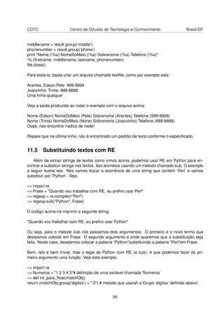 CDTC Centro de Difusão de Tecnologia e Conhecimento Brasil/DF
middlename = result.group(’middle’)
phonenumber = result.group(’phone’)
print "Nome (%s) NomeDoMeio (%s) Sobrenome (%s) Telefone (%s)"
% (ﬁrstname, middlename, lastname, phonenumber)
ﬁle.close()
Para testá-lo, basta criar um arquivo chamado textﬁle, como por exemplo este:
Arantes, Edson Pele: 999-9999
Joaozinho, Trinta: 888-8888
Uma linha qualquer
Veja a saída produzida ao rodar o exemplo com o arquivo acima:
Nome (Edson) NomeDoMeio (Pele) Sobrenome (Arantes) Telefone (999-9999)
Nome (Trinta) NomeDoMeio (None) Sobrenome (Joaozinho) Telefone (888-8888)
Oops, nao encontrei nadica de nada!
Repare que na última linha, não é encontrado um padrão de texto conforme o especiﬁcado.
11.5 Substituindo textos com RE
Além de extrair strings de textos como vimos acima, podemos usar RE em Python para en-
contrar e substituir strings nos textos. Isto acontece usando um método chamado sub. O exemplo
a seguir ilustra isto. Nós vamos trocar a ocorrência de uma string que contém ’Perl’ e vamos
substituir por ’Python’. Veja:
»> import re
»> Frase = "Quando vou trabalhar com RE, eu preﬁro usar Perl"
»> regexp = re.compile(r"Perl")
»> regexp.sub("Python", Frase)
O codigo acima irá imprimir a seguinte string:
"Quando vou trabalhar com RE, eu preﬁro usar Python"
Ou seja, para o método sub nós passamos dois argumentos. O primeiro é o novo termo que
desejamos colocar em Frase. O segundo argumento é onde queremos que a substituição seja
feita. Neste caso, desejamos colocar a palavra "Python"substituindo a palavra "Perl"em Frase.
Bem, isto é bem trivial, mas o legal de Python com RE (e sub), é que podemos fazer do pri-
meiro argumento uma função. Veja este exemplo:
»> import re
»> Numeros = "1 2 3 4 5"# deﬁnição de uma variável chamada ’Numeros’
»> def int_para_ﬂoat(matchObj):
return (matchObj.group(’digitos’) + ".0") # metodo que usarah o Grupo ’digitos’ deﬁnido abaixo
86
 