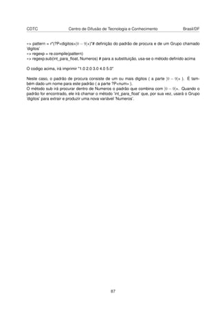 CDTC Centro de Difusão de Tecnologia e Conhecimento Brasil/DF
»> pattern = r"(?P<digitos>[0 − 9]+)"# deﬁnição do padrão de procura e de um Grupo chamado
’digitos’
»> regexp = re.compile(pattern)
»> regexp.sub(int_para_ﬂoat, Numeros) # para a substituição, usa-se o método deﬁnido acima
O codigo acima, irá imprimir "1.0 2.0 3.0 4.0 5.0"
Neste caso, o padrão de procura consiste de um ou mais digitos ( a parte [0 − 9]+ ). É tam-
bém dado um nome para este padrão ( a parte ?P<num> ).
O método sub irá procurar dentro de Numeros o padrão que combina com [0 − 9]+. Quando o
padrão for encontrado, ele irá chamar o método ’int_para_ﬂoat’ que, por sua vez, usará o Grupo
’digitos’ para extrair e produzir uma nova variável ’Numeros’.
87
 