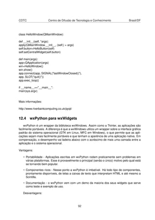CDTC Centro de Difusão de Tecnologia e Conhecimento Brasil/DF
class HelloWindow(QMainWindow):
def __init__(self, *args):
apply(QMainWindow.__init__, (self,) + args)
self.button=HelloButton(self)
self.setCentralWidget(self.button)
def main(args):
app=QApplication(args)
win=HelloWindow()
win.show()
app.connect(app, SIGNAL("lastWindowClosed()"),
app, SLOT("quit()"))
app.exec_loop()
if __name__=="__main__":
main(sys.argv)
Mais informações:
http://www.riverbankcomputing.co.uk/pyqt/
12.4 wxPython para wxWidgets
wxPython é um wrapper da biblioteca wxWindows. Assim como a Tkinter, as aplicações são
facilmente portáveis. A diferença é que a wxWindows utiliza um wrapper sobre a interface gráﬁca
padrão do sistema operacional (GTK em Linux, MFC em Windows), o que permite que as apli-
cações sejam mais facilmente portáveis e que tenham a aparência de uma aplicação nativa. Em
compensação, o desempenho vai ladeira abaixo com o acréscimo de mais uma camada entre a
aplicação e o sistema operacional.
Vantagens:
• Portabilidade - Aplicações escritas em wxPython rodam praticamente sem problemas em
várias plataformas. Esse é provavelmente o principal (senão o único) motivo pelo qual está
se tornando bem popular.
• Componentes ricos - Nesse ponto a wxPython é imbatível. Há todo tipo de componentes,
prontamente disponíveis, de telas a caixas de texto que interpretam HTML e até mesmo a
Scintilla.
• Documentação - o wxPython vem com um demo da maioria dos seus widgets que serve
como teste e exemplo de uso.
Desvantagens:
92
 