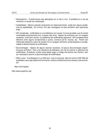 CDTC Centro de Difusão de Tecnologia e Conhecimento Brasil/DF
• Desempenho - A performance das aplicações em si não é ruim. O problema é o uso de
memória e o tempo de inicialização.
• Instabilidade - Mesmo estando ativamente em desenvolvimento, ainda tem alguns proble-
mas de estabilidade. No mínimo 10% das mensagens na lista wxPython são reportando
bugs.
• API complicada - wxWindows é uma biblioteca com quase 10 anos de idade, que foi sendo
remendada precariamente com o passar dos anos. Apesar da wxPython ser um wrapper
excelente, muito bem escrito, os problemas da wxWindows aparecem: API completamente
diferente entre alguns componentes e outros, números de ID, macros, etc. Porém tem
melhorado bastante a partir da versão 2.5 e o wrapper wxPython oculta bastante a comple-
xidade e idiossincrasias do wxWindows.
• Documentação - Apesar de alguns tutoriais razoáveis, há pouca documentação especí-
ﬁca para wxPython. Para uma referência da biblioteca, tem de se recorrer à referência da
wxWindows. Entretanto, muitas vezes basta seguir o código dos demos (em Python), sem
ser necessário recorrer a documentação do wxWindows.
• IDEs Livres - O wxDesigner é um IDE bom, mas é comercial. Não há nenhum IDE RAD de
qualidade e que seja disponível livremente, embora o BoaConstructor pareça muito promis-
sor.
Mais informações:
http://www.wxpython.org/
93
 