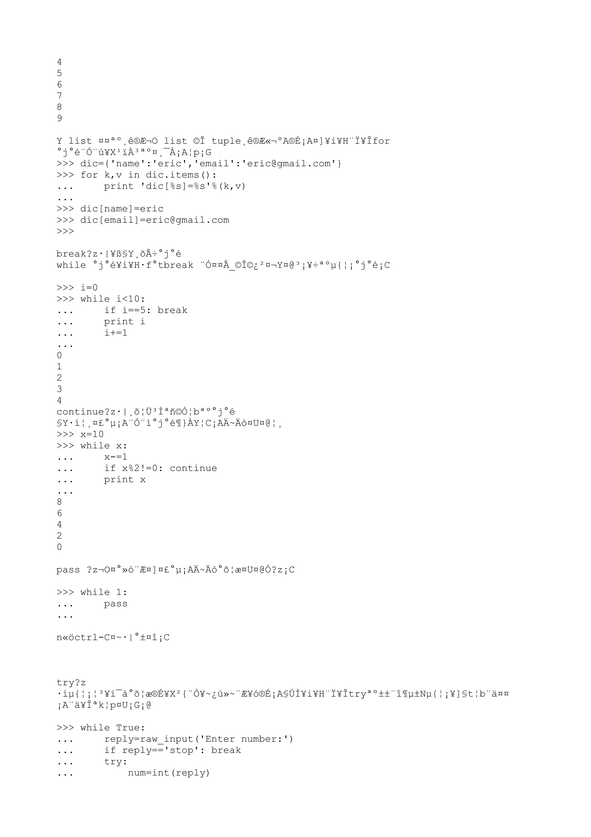 4
5
6
7
8
9
Y list ¤¤ªº¸ê®Æ¬O list ©Î tuple¸ê®Æ«¬ºA®É¡A¤]¥i¥H¨Ï¥Îfor
°j°é¨Ó¨ú¥X¹ïÀ³ªº¤¸¯À¡A¦p¡G
>>> dic={'name':'eric','email':'eric@gmail.com'}
>>> for k,v in dic.items():
... print 'dic[%s]=%s'%(k,v)
...
>>> dic[name]=eric
>>> dic[email]=eric@gmail.com
>>>
break?z·|¥ß§Y¸õÂ÷°j°é
while °j°é¥i¥H·f°tbreak ¨Ó¤¤Â_©Î©¿²¤¬Y¤@³¡¥÷ªºµ{¦¡°j°é¡C
>>> i=0
>>> while i<10:
... if i==5: break
... print i
... i+=1
...
0
1
2
3
4
continue?z·|¸õ¦Ü³Ìªñ©Ò¦bªº°j°é
§Y·í¦¸¤£°µ¡A¨Ó¨ì°j°é¶}ÀY¦C¡AÄ~Äò¤U¤@¦¸
>>> x=10
>>> while x:
... x-=1
... if x%2!=0: continue
... print x
...
8
6
4
2
0
pass ?z¬O¤°»ò¨Æ¤]¤£°µ¡AÄ~Äò°õ¦æ¤U¤@Ó?z¡C
>>> while 1:
... pass
...
n«öctrl-C¤~·|°±¤î¡C
try?z
·íµ{¦¡¦³¥i¯à°õ¦æ®É¥X²{¨Ò¥~¿ù»~¨Æ¥ó®É¡A§ÚÌ¥i¥H¨Ï¥Îtryªº±±¨î¶µ±Nµ{¦¡¥]§t¦b¨ä¤¤
¡A¨ä¥Îªk¦p¤U¡G¡@
>>> while True:
... reply=raw_input('Enter number:')
... if reply=='stop': break
... try:
... num=int(reply)
 