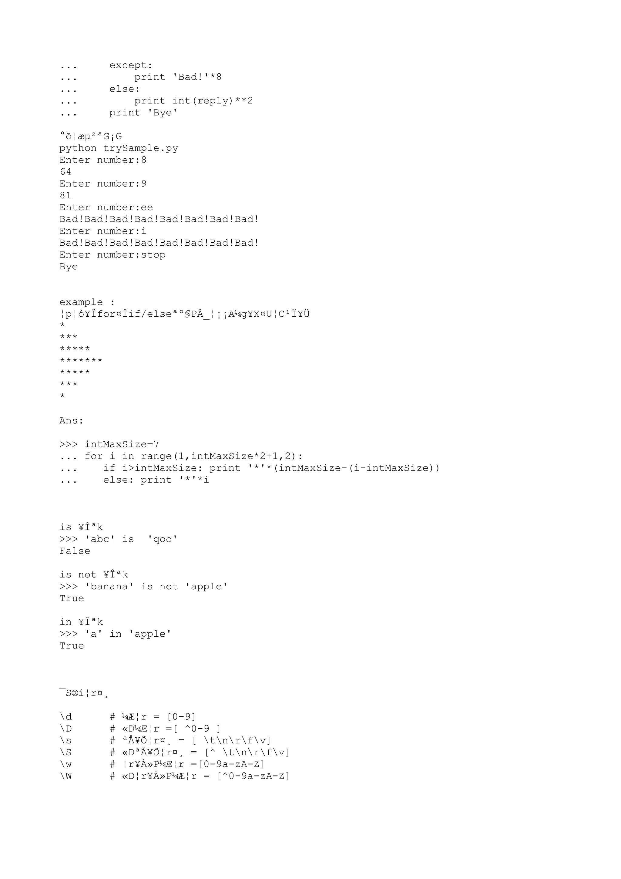 ... except:
... print 'Bad!'*8
... else:
... print int(reply)**2
... print 'Bye'
°õ¦æµ²ªG¡G
python trySample.py
Enter number:8
64
Enter number:9
81
Enter number:ee
Bad!Bad!Bad!Bad!Bad!Bad!Bad!Bad!
Enter number:i
Bad!Bad!Bad!Bad!Bad!Bad!Bad!Bad!
Enter number:stop
Bye
example :
¦p¦ó¥Îfor¤Îif/elseªº§PÂ_¦¡¡A¼g¥X¤U¦C¹Ï¥Ü
*
***
*****
*******
*****
***
*
Ans:
>>> intMaxSize=7
... for i in range(1,intMaxSize*2+1,2):
... if i>intMaxSize: print '*'*(intMaxSize-(i-intMaxSize))
... else: print '*'*i
is ¥Îªk
>>> 'abc' is 'qoo'
False
is not ¥Îªk
>>> 'banana' is not 'apple'
True
in ¥Îªk
>>> 'a' in 'apple'
True
¯S®í¦r¤¸
d # ¼Æ¦r = [0-9]
D # «D¼Æ¦r =[ ^0-9 ]
s # ªÅ¥Õ¦r¤¸ = [ tnrfv]
S # «DªÅ¥Õ¦r¤¸ = [^ tnrfv]
w # ¦r¥À»P¼Æ¦r =[0-9a-zA-Z]
W # «D¦r¥À»P¼Æ¦r = [^0-9a-zA-Z]
 