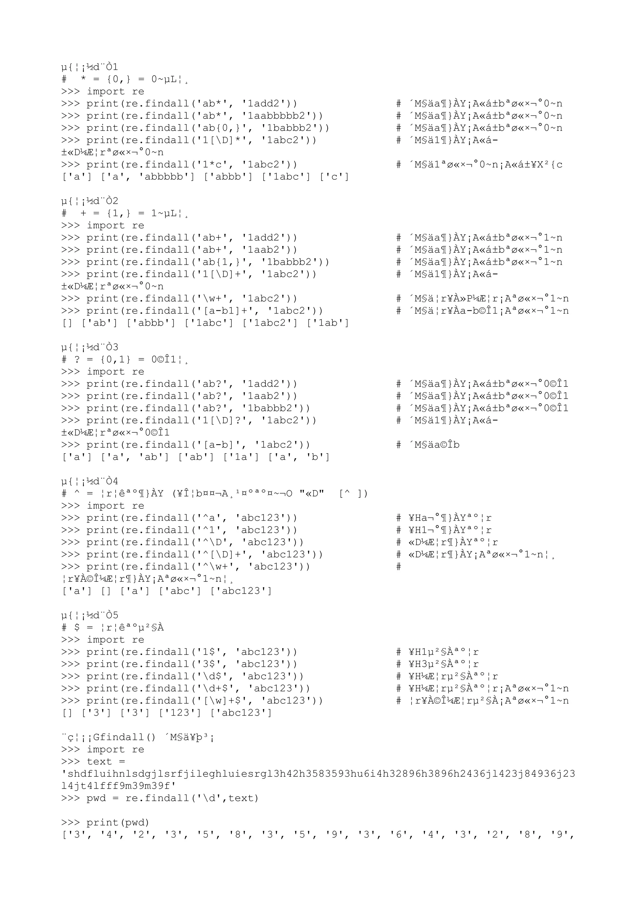 µ{¦¡½d¨Ò1
# * = {0,} = 0~µL¦¸
>>> import re
>>> print(re.findall('ab*', '1add2')) # ´M§äa¶}ÀY¡A«á±bªø«×¬°0~n
>>> print(re.findall('ab*', '1aabbbbb2')) # ´M§äa¶}ÀY¡A«á±bªø«×¬°0~n
>>> print(re.findall('ab{0,}', '1babbb2')) # ´M§äa¶}ÀY¡A«á±bªø«×¬°0~n
>>> print(re.findall('1[D]*', '1abc2')) # ´M§ä1¶}ÀY¡A«á-
±«D¼Æ¦rªø«×¬°0~n
>>> print(re.findall('1*c', '1abc2')) # ´M§ä1ªø«×¬°0~n¡A«á±¥X²{c
['a'] ['a', 'abbbbb'] ['abbb'] ['1abc'] ['c']
µ{¦¡½d¨Ò2
# + = {1,} = 1~µL¦¸
>>> import re
>>> print(re.findall('ab+', '1add2')) # ´M§äa¶}ÀY¡A«á±bªø«×¬°1~n
>>> print(re.findall('ab+', '1aab2')) # ´M§äa¶}ÀY¡A«á±bªø«×¬°1~n
>>> print(re.findall('ab{1,}', '1babbb2')) # ´M§äa¶}ÀY¡A«á±bªø«×¬°1~n
>>> print(re.findall('1[D]+', '1abc2')) # ´M§ä1¶}ÀY¡A«á-
±«D¼Æ¦rªø«×¬°0~n
>>> print(re.findall('w+', '1abc2')) # ´M§ä¦r¥À»P¼Æ¦r¡Aªø«×¬°1~n
>>> print(re.findall('[a-b1]+', '1abc2')) # ´M§ä¦r¥Àa-b©Î1¡Aªø«×¬°1~n
[] ['ab'] ['abbb'] ['1abc'] ['1abc2'] ['1ab']
µ{¦¡½d¨Ò3
# ? = {0,1} = 0©Î1¦¸
>>> import re
>>> print(re.findall('ab?', '1add2')) # ´M§äa¶}ÀY¡A«á±bªø«×¬°0©Î1
>>> print(re.findall('ab?', '1aab2')) # ´M§äa¶}ÀY¡A«á±bªø«×¬°0©Î1
>>> print(re.findall('ab?', '1babbb2')) # ´M§äa¶}ÀY¡A«á±bªø«×¬°0©Î1
>>> print(re.findall('1[D]?', '1abc2')) # ´M§ä1¶}ÀY¡A«á-
±«D¼Æ¦rªø«×¬°0©Î1
>>> print(re.findall('[a-b]', '1abc2')) # ´M§äa©Îb
['a'] ['a', 'ab'] ['ab'] ['1a'] ['a', 'b']
µ{¦¡½d¨Ò4
# ^ = ¦r¦êªº¶}ÀY (¥Î¦b¤¤¬A¸¹¤ºªº¤~¬O "«D" [^ ])
>>> import re
>>> print(re.findall('^a', 'abc123')) # ¥Ha¬°¶}ÀYªº¦r
>>> print(re.findall('^1', 'abc123')) # ¥H1¬°¶}ÀYªº¦r
>>> print(re.findall('^D', 'abc123')) # «D¼Æ¦r¶}ÀYªº¦r
>>> print(re.findall('^[D]+', 'abc123')) # «D¼Æ¦r¶}ÀY¡Aªø«×¬°1~n¦¸
>>> print(re.findall('^w+', 'abc123')) #
¦r¥À©Î¼Æ¦r¶}ÀY¡Aªø«×¬°1~n¦¸
['a'] [] ['a'] ['abc'] ['abc123']
µ{¦¡½d¨Ò5
# $ = ¦r¦êªºµ²§À
>>> import re
>>> print(re.findall('1$', 'abc123')) # ¥H1µ²§Àªº¦r
>>> print(re.findall('3$', 'abc123')) # ¥H3µ²§Àªº¦r
>>> print(re.findall('d$', 'abc123')) # ¥H¼Æ¦rµ²§Àªº¦r
>>> print(re.findall('d+$', 'abc123')) # ¥H¼Æ¦rµ²§Àªº¦r¡Aªø«×¬°1~n
>>> print(re.findall('[w]+$', 'abc123')) # ¦r¥À©Î¼Æ¦rµ²§À¡Aªø«×¬°1~n
[] ['3'] ['3'] ['123'] ['abc123']
¨ç¦¡¡Gfindall() ´M§ä¥þ³¡
>>> import re
>>> text =
'shdfluihnlsdgjlsrfjileghluiesrgl3h42h3583593hu6i4h32896h3896h2436jl423j84936j23
l4jt4lfff9m39m39f'
>>> pwd = re.findall('d',text)
>>> print(pwd)
['3', '4', '2', '3', '5', '8', '3', '5', '9', '3', '6', '4', '3', '2', '8', '9',
 