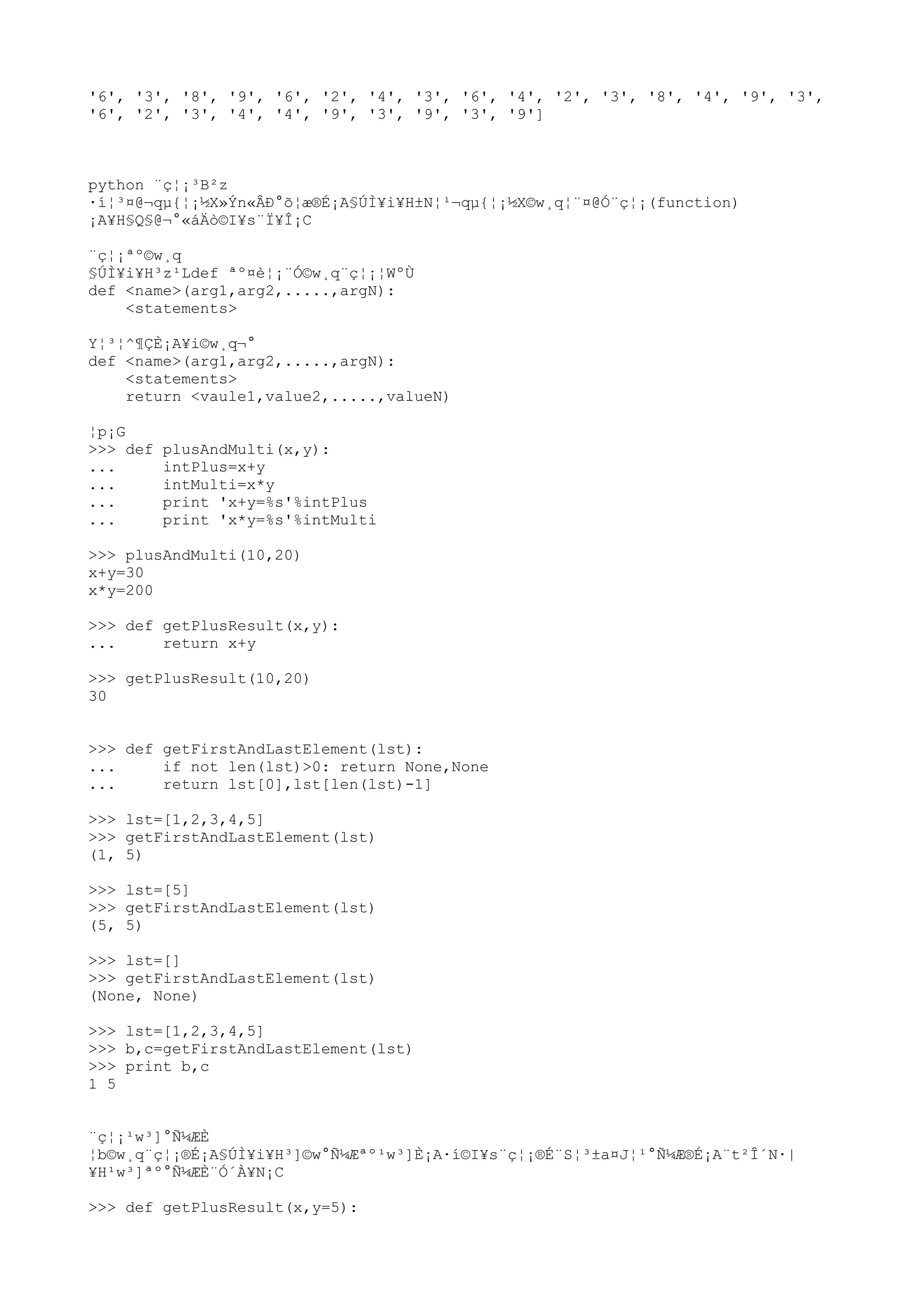 '6', '3', '8', '9', '6', '2', '4', '3', '6', '4', '2', '3', '8', '4', '9', '3',
'6', '2', '3', '4', '4', '9', '3', '9', '3', '9']
python ¨ç¦¡³B²z
·í¦³¤@¬qµ{¦¡½X»Ýn«ÂÐ°õ¦æ®É¡A§ÚÌ¥i¥H±N¦¹¬qµ{¦¡½X©w¸q¦¨¤@Ó¨ç¦¡(function)
¡A¥H§Q§@¬°«áÄò©I¥s¨Ï¥Î¡C
¨ç¦¡ªº©w¸q
§ÚÌ¥i¥H³z¹Ldef ªº¤è¦¡¨Ó©w¸q¨ç¦¡¦WºÙ
def <name>(arg1,arg2,.....,argN):
<statements>
Y¦³¦^¶ÇÈ¡A¥i©w¸q¬°
def <name>(arg1,arg2,.....,argN):
<statements>
return <vaule1,value2,.....,valueN)
¦p¡G
>>> def plusAndMulti(x,y):
... intPlus=x+y
... intMulti=x*y
... print 'x+y=%s'%intPlus
... print 'x*y=%s'%intMulti
>>> plusAndMulti(10,20)
x+y=30
x*y=200
>>> def getPlusResult(x,y):
... return x+y
>>> getPlusResult(10,20)
30
>>> def getFirstAndLastElement(lst):
... if not len(lst)>0: return None,None
... return lst[0],lst[len(lst)-1]
>>> lst=[1,2,3,4,5]
>>> getFirstAndLastElement(lst)
(1, 5)
>>> lst=[5]
>>> getFirstAndLastElement(lst)
(5, 5)
>>> lst=[]
>>> getFirstAndLastElement(lst)
(None, None)
>>> lst=[1,2,3,4,5]
>>> b,c=getFirstAndLastElement(lst)
>>> print b,c
1 5
¨ç¦¡¹w³]°Ñ¼ÆÈ
¦b©w¸q¨ç¦¡®É¡A§ÚÌ¥i¥H³]©w°Ñ¼Æªº¹w³]È¡A·í©I¥s¨ç¦¡®É¨S¦³±a¤J¦¹°Ñ¼Æ®É¡A¨t²Î´N·|
¥H¹w³]ªº°Ñ¼ÆÈ¨Ó´À¥N¡C
>>> def getPlusResult(x,y=5):
 