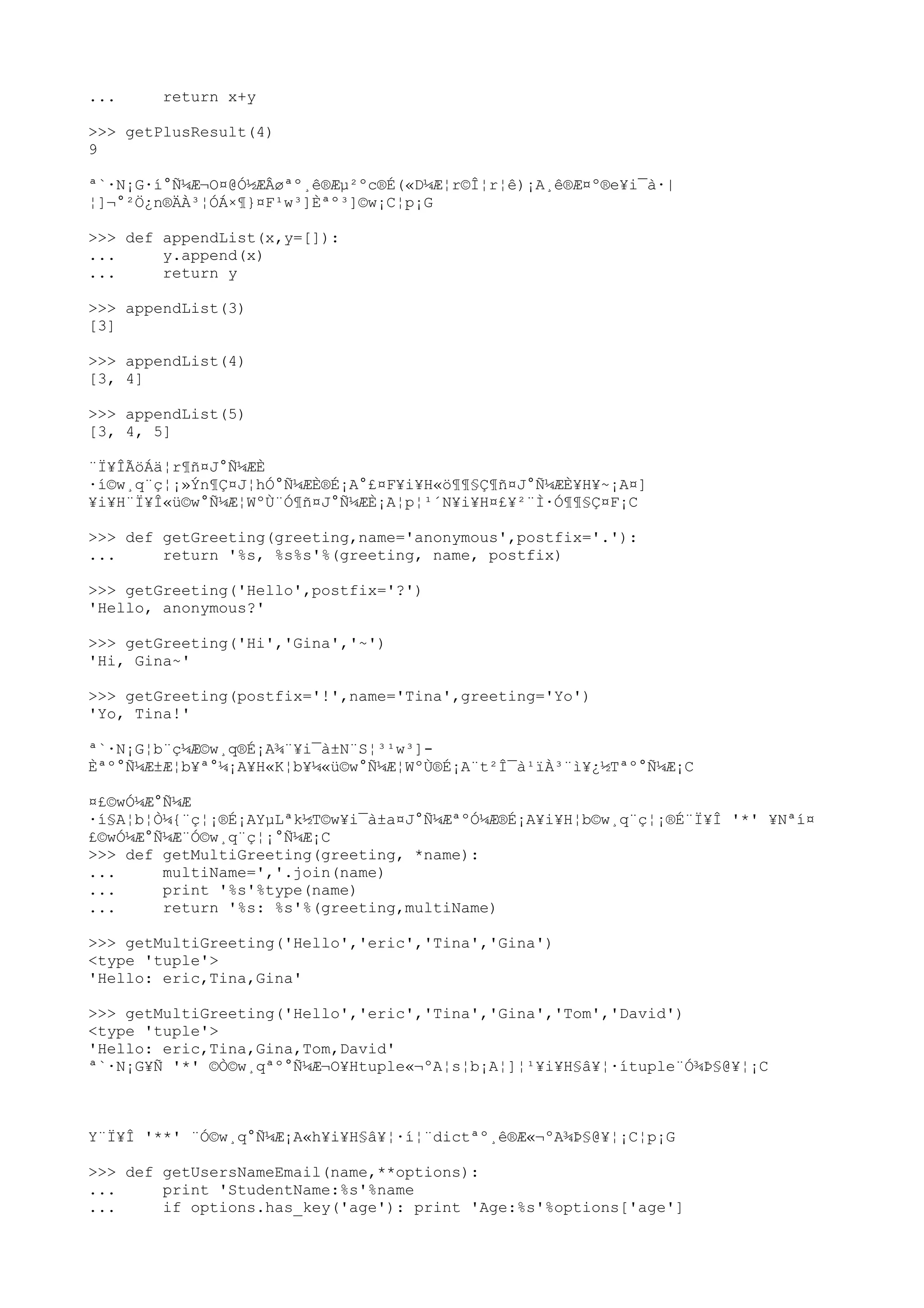 ... return x+y
>>> getPlusResult(4)
9
ª`·N¡G·í°Ñ¼Æ¬O¤@Ó½ÆÂøªº¸ê®Æµ²ºc®É(«D¼Æ¦r©Î¦r¦ê)¡A¸ê®Æ¤º®e¥i¯à·|
¦]¬°²Ö¿n®ÄÀ³¦ÓÁ×¶}¤F¹w³]Èªº³]©w¡C¦p¡G
>>> def appendList(x,y=[]):
... y.append(x)
... return y
>>> appendList(3)
[3]
>>> appendList(4)
[3, 4]
>>> appendList(5)
[3, 4, 5]
¨Ï¥ÎÃöÁä¦r¶ñ¤J°Ñ¼ÆÈ
·í©w¸q¨ç¦¡»Ýn¶Ç¤J¦hÓ°Ñ¼ÆÈ®É¡A°£¤F¥i¥H«ö¶¶§Ç¶ñ¤J°Ñ¼ÆÈ¥H¥~¡A¤]
¥i¥H¨Ï¥Î«ü©w°Ñ¼Æ¦WºÙ¨Ó¶ñ¤J°Ñ¼ÆÈ¡A¦p¦¹´N¥i¥H¤£¥²¨Ì·Ó¶¶§Ç¤F¡C
>>> def getGreeting(greeting,name='anonymous',postfix='.'):
... return '%s, %s%s'%(greeting, name, postfix)
>>> getGreeting('Hello',postfix='?')
'Hello, anonymous?'
>>> getGreeting('Hi','Gina','~')
'Hi, Gina~'
>>> getGreeting(postfix='!',name='Tina',greeting='Yo')
'Yo, Tina!'
ª`·N¡G¦b¨ç¼Æ©w¸q®É¡A¾¨¥i¯à±N¨S¦³¹w³]-
Èªº°Ñ¼Æ±Æ¦b¥ª°¼¡A¥H«K¦b¥¼«ü©w°Ñ¼Æ¦WºÙ®É¡A¨t²Î¯à¹ïÀ³¨ì¥¿½Tªº°Ñ¼Æ¡C
¤£©wÓ¼Æ°Ñ¼Æ
·í§A¦b¦Ò¼{¨ç¦¡®É¡AYµLªk½T©w¥i¯à±a¤J°Ñ¼ÆªºÓ¼Æ®É¡A¥i¥H¦b©w¸q¨ç¦¡®É¨Ï¥Î '*' ¥Nªí¤
£©wÓ¼Æ°Ñ¼Æ¨Ó©w¸q¨ç¦¡°Ñ¼Æ¡C
>>> def getMultiGreeting(greeting, *name):
... multiName=','.join(name)
... print '%s'%type(name)
... return '%s: %s'%(greeting,multiName)
>>> getMultiGreeting('Hello','eric','Tina','Gina')
<type 'tuple'>
'Hello: eric,Tina,Gina'
>>> getMultiGreeting('Hello','eric','Tina','Gina','Tom','David')
<type 'tuple'>
'Hello: eric,Tina,Gina,Tom,David'
ª`·N¡G¥Ñ '*' ©Ò©w¸qªº°Ñ¼Æ¬O¥Htuple«¬ºA¦s¦b¡A¦]¦¹¥i¥H§â¥¦·ítuple¨Ó¾Þ§@¥¦¡C
Y¨Ï¥Î '**' ¨Ó©w¸q°Ñ¼Æ¡A«h¥i¥H§â¥¦·í¦¨dictªº¸ê®Æ«¬ºA¾Þ§@¥¦¡C¦p¡G
>>> def getUsersNameEmail(name,**options):
... print 'StudentName:%s'%name
... if options.has_key('age'): print 'Age:%s'%options['age']
 