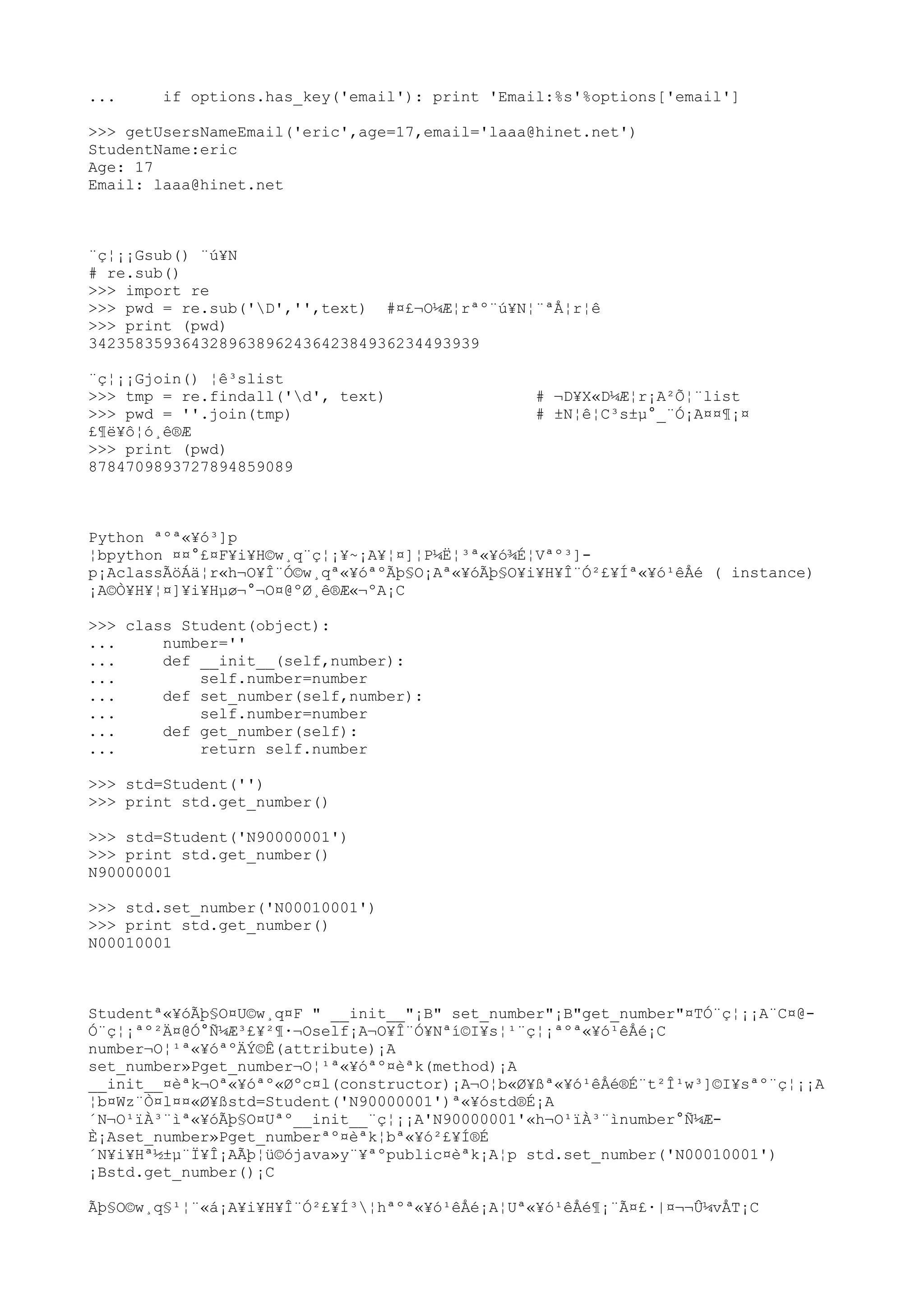... if options.has_key('email'): print 'Email:%s'%options['email']
>>> getUsersNameEmail('eric',age=17,email='laaa@hinet.net')
StudentName:eric
Age: 17
Email: laaa@hinet.net
¨ç¦¡¡Gsub() ¨ú¥N
# re.sub()
>>> import re
>>> pwd = re.sub('D','',text) #¤£¬O¼Æ¦rªº¨ú¥N¦¨ªÅ¦r¦ê
>>> print (pwd)
342358359364328963896243642384936234493939
¨ç¦¡¡Gjoin() ¦ê³slist
>>> tmp = re.findall('d', text) # ¬D¥X«D¼Æ¦r¡A²Õ¦¨list
>>> pwd = ''.join(tmp) # ±N¦ê¦C³s±µ°_¨Ó¡A¤¤¶¡¤
£¶ë¥ô¦ó¸ê®Æ
>>> print (pwd)
8784709893727894859089
Python ªºª«¥ó³]p
¦bpython ¤¤°£¤F¥i¥H©w¸q¨ç¦¡¥~¡A¥¦¤]¦P¼Ë¦³ª«¥ó¾É¦Vªº³]-
p¡AclassÃöÁä¦r«h¬O¥Î¨Ó©w¸qª«¥óªºÃþ§O¡Aª«¥óÃþ§O¥i¥H¥Î¨Ó²£¥Íª«¥ó¹êÅé ( instance)
¡A©Ò¥H¥¦¤]¥i¥Hµø¬°¬O¤@ºØ¸ê®Æ«¬ºA¡C
>>> class Student(object):
... number=''
... def __init__(self,number):
... self.number=number
... def set_number(self,number):
... self.number=number
... def get_number(self):
... return self.number
>>> std=Student('')
>>> print std.get_number()
>>> std=Student('N90000001')
>>> print std.get_number()
N90000001
>>> std.set_number('N00010001')
>>> print std.get_number()
N00010001
Studentª«¥óÃþ§O¤U©w¸q¤F " __init__"¡B" set_number"¡B"get_number"¤TÓ¨ç¦¡¡A¨C¤@-
Ó¨ç¦¡ªº²Ä¤@Ó°Ñ¼Æ³£¥²¶·¬Oself¡A¬O¥Î¨Ó¥Nªí©I¥s¦¹¨ç¦¡ªºª«¥ó¹êÅé¡C
number¬O¦¹ª«¥óªºÄÝ©Ê(attribute)¡A
set_number»Pget_number¬O¦¹ª«¥óªº¤èªk(method)¡A
__init__¤èªk¬Oª«¥óªº«Øºc¤l(constructor)¡A¬O¦b«Ø¥ßª«¥ó¹êÅé®É¨t²Î¹w³]©I¥sªº¨ç¦¡¡A
¦b¤Wz¨Ò¤l¤¤«Ø¥ßstd=Student('N90000001')ª«¥óstd®É¡A
´N¬O¹ïÀ³¨ìª«¥óÃþ§O¤Uªº__init__¨ç¦¡¡A'N90000001'«h¬O¹ïÀ³¨ìnumber°Ñ¼Æ-
È¡Aset_number»Pget_numberªº¤èªk¦bª«¥ó²£¥Í®É
´N¥i¥Hª½±µ¨Ï¥Î¡AÃþ¦ü©ójava»y¨¥ªºpublic¤èªk¡A¦p std.set_number('N00010001')
¡Bstd.get_number()¡C
Ãþ§O©w¸q§¹¦¨«á¡A¥i¥H¥Î¨Ó²£¥Í³¦hªºª«¥ó¹êÅé¡A¦Uª«¥ó¹êÅé¶¡¨Ã¤£·|¤¬¬Û¼vÅT¡C
 