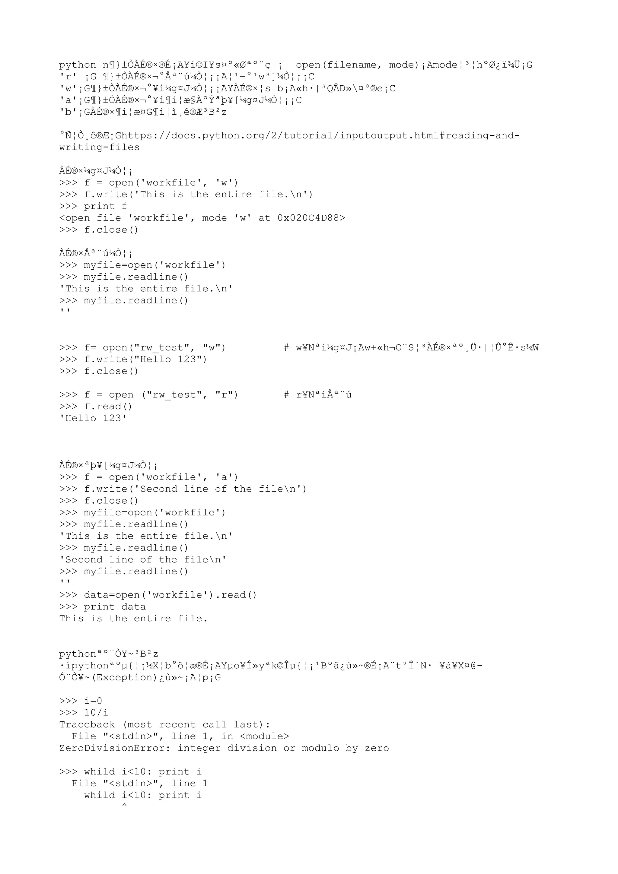 python n¶}±ÒÀÉ®×®É¡A¥i©I¥s¤º«Øªº¨ç¦¡ open(filename, mode)¡Amode¦³¦hºØ¿ï¾Ü¡G
'r' ¡G ¶}±ÒÀÉ®×¬°Åª¨ú¼Ò¦¡¡A¦¹¬°¹w³]¼Ò¦¡¡C
'w'¡G¶}±ÒÀÉ®×¬°¥i¼g¤J¼Ò¦¡¡AYÀÉ®×¦s¦b¡A«h·|³QÂÐ»¤º®e¡C
'a'¡G¶}±ÒÀÉ®×¬°¥i¶i¦æ§ÀºÝªþ¥[¼g¤J¼Ò¦¡¡C
'b'¡GÀÉ®×¶i¦æ¤G¶i¦ì¸ê®Æ³B²z
°Ñ¦Ò¸ê®Æ¡Ghttps://docs.python.org/2/tutorial/inputoutput.html#reading-and-
writing-files
ÀÉ®×¼g¤J¼Ò¦¡
>>> f = open('workfile', 'w')
>>> f.write('This is the entire file.n')
>>> print f
<open file 'workfile', mode 'w' at 0x020C4D88>
>>> f.close()
ÀÉ®×Åª¨ú¼Ò¦¡
>>> myfile=open('workfile')
>>> myfile.readline()
'This is the entire file.n'
>>> myfile.readline()
''
>>> f= open("rw_test", "w") # w¥Nªí¼g¤J¡Aw+«h¬O¨S¦³ÀÉ®×ªº¸Ü·|¦Û°Ê·s¼W
>>> f.write("Hello 123")
>>> f.close()
>>> f = open ("rw_test", "r") # r¥NªíÅª¨ú
>>> f.read()
'Hello 123'
ÀÉ®×ªþ¥[¼g¤J¼Ò¦¡
>>> f = open('workfile', 'a')
>>> f.write('Second line of the filen')
>>> f.close()
>>> myfile=open('workfile')
>>> myfile.readline()
'This is the entire file.n'
>>> myfile.readline()
'Second line of the filen'
>>> myfile.readline()
''
>>> data=open('workfile').read()
>>> print data
This is the entire file.
pythonªº¨Ò¥~³B²z
·ípythonªºµ{¦¡½X¦b°õ¦æ®É¡AYµo¥Í»yªk©Îµ{¦¡¹Bºâ¿ù»~®É¡A¨t²Î´N·|¥á¥X¤@-
Ó¨Ò¥~(Exception)¿ù»~¡A¦p¡G
>>> i=0
>>> 10/i
Traceback (most recent call last):
File "<stdin>", line 1, in <module>
ZeroDivisionError: integer division or modulo by zero
>>> whild i<10: print i
File "<stdin>", line 1
whild i<10: print i
^
 