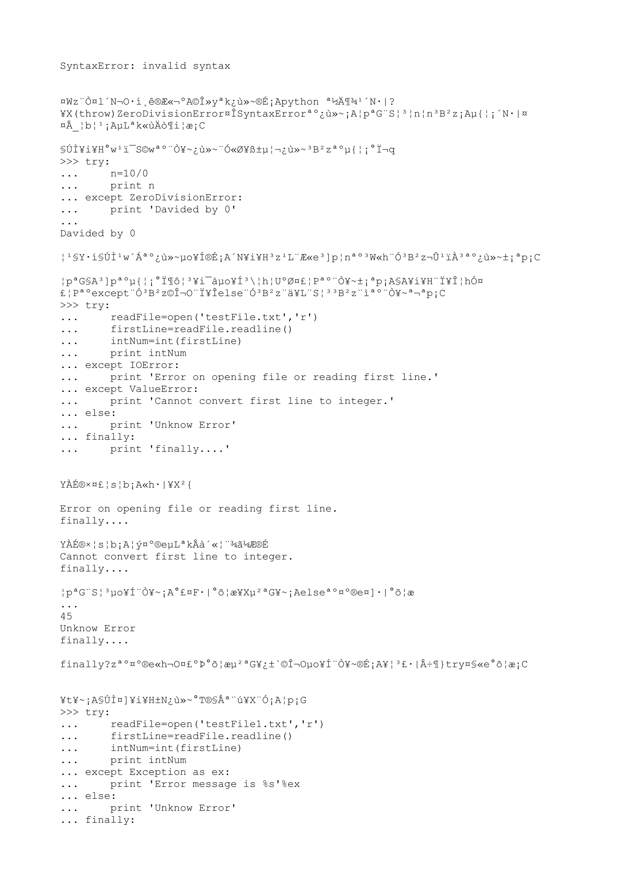 SyntaxError: invalid syntax
¤Wz¨Ò¤l´N¬O·í¸ê®Æ«¬ºA©Î»yªk¿ù»~®É¡Apython ª½Ä¶¾¹´N·|?
¥X(throw)ZeroDivisionError¤ÎSyntaxErrorªº¿ù»~¡A¦pªG¨S¦³¦n¦n³B²z¡Aµ{¦¡´N·|¤
¤Â_¦b¦¹¡AµLªk«ùÄò¶i¦æ¡C
§ÚÌ¥i¥H°w¹ï¯S©wªº¨Ò¥~¿ù»~¨Ó«Ø¥ß±µ¦¬¿ù»~³B²zªºµ{¦¡°Ï¬q
>>> try:
... n=10/0
... print n
... except ZeroDivisionError:
... print 'Davided by 0'
...
Davided by 0
¦¹§Y·í§ÚÌ¹w´Áªº¿ù»~µo¥Í®É¡A´N¥i¥H³z¹L¨Æ«e³]p¦nªº³W«h¨Ó³B²z¬Û¹ïÀ³ªº¿ù»~±¡ªp¡C
¦pªG§A³]pªºµ{¦¡°Ï¶ô¦³¥i¯àµo¥Í³¦h¦UºØ¤£¦Pªº¨Ò¥~±¡ªp¡A§A¥i¥H¨Ï¥Î¦hÓ¤
£¦Pªºexcept¨Ó³B²z©Î¬O¨Ï¥Îelse¨Ó³B²z¨ä¥L¨S¦³³B²z¨ìªº¨Ò¥~ª¬ªp¡C
>>> try:
... readFile=open('testFile.txt','r')
... firstLine=readFile.readline()
... intNum=int(firstLine)
... print intNum
... except IOError:
... print 'Error on opening file or reading first line.'
... except ValueError:
... print 'Cannot convert first line to integer.'
... else:
... print 'Unknow Error'
... finally:
... print 'finally....'
YÀÉ®×¤£¦s¦b¡A«h·|¥X²{
Error on opening file or reading first line.
finally....
YÀÉ®×¦s¦b¡A¦ý¤º®eµLªkÂà´«¦¨¾ã¼Æ®É
Cannot convert first line to integer.
finally....
¦pªG¨S¦³µo¥Í¨Ò¥~¡A°£¤F·|°õ¦æ¥Xµ²ªG¥~¡Aelseªº¤º®e¤]·|°õ¦æ
...
45
Unknow Error
finally....
finally?zªº¤º®e«h¬O¤£ºÞ°õ¦æµ²ªG¥¿±`©Î¬Oµo¥Í¨Ò¥~®É¡A¥¦³£·|Â÷¶}try¤§«e°õ¦æ¡C
¥t¥~¡A§ÚÌ¤]¥i¥H±N¿ù»~°T®§Åª¨ú¥X¨Ó¡A¦p¡G
>>> try:
... readFile=open('testFile1.txt','r')
... firstLine=readFile.readline()
... intNum=int(firstLine)
... print intNum
... except Exception as ex:
... print 'Error message is %s'%ex
... else:
... print 'Unknow Error'
... finally:
 