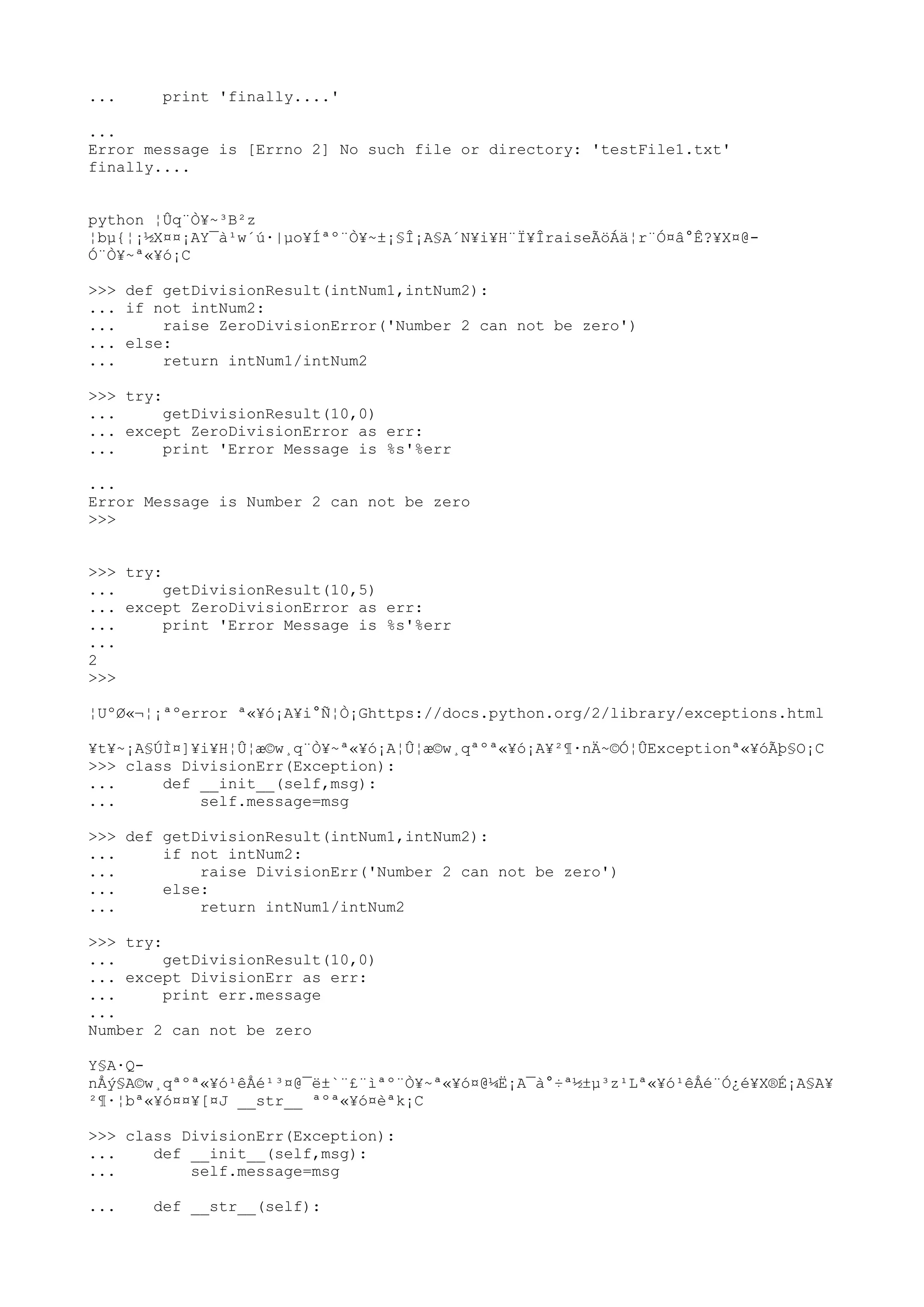 ... print 'finally....'
...
Error message is [Errno 2] No such file or directory: 'testFile1.txt'
finally....
python ¦Ûq¨Ò¥~³B²z
¦bµ{¦¡½X¤¤¡AY¯à¹w´ú·|µo¥Íªº¨Ò¥~±¡§Î¡A§A´N¥i¥H¨Ï¥ÎraiseÃöÁä¦r¨Ó¤â°Ê?¥X¤@-
Ó¨Ò¥~ª«¥ó¡C
>>> def getDivisionResult(intNum1,intNum2):
... if not intNum2:
... raise ZeroDivisionError('Number 2 can not be zero')
... else:
... return intNum1/intNum2
>>> try:
... getDivisionResult(10,0)
... except ZeroDivisionError as err:
... print 'Error Message is %s'%err
...
Error Message is Number 2 can not be zero
>>>
>>> try:
... getDivisionResult(10,5)
... except ZeroDivisionError as err:
... print 'Error Message is %s'%err
...
2
>>>
¦UºØ«¬¦¡ªºerror ª«¥ó¡A¥i°Ñ¦Ò¡Ghttps://docs.python.org/2/library/exceptions.html
¥t¥~¡A§ÚÌ¤]¥i¥H¦Û¦æ©w¸q¨Ò¥~ª«¥ó¡A¦Û¦æ©w¸qªºª«¥ó¡A¥²¶·nÄ~©Ó¦ÛExceptionª«¥óÃþ§O¡C
>>> class DivisionErr(Exception):
... def __init__(self,msg):
... self.message=msg
>>> def getDivisionResult(intNum1,intNum2):
... if not intNum2:
... raise DivisionErr('Number 2 can not be zero')
... else:
... return intNum1/intNum2
>>> try:
... getDivisionResult(10,0)
... except DivisionErr as err:
... print err.message
...
Number 2 can not be zero
Y§A·Q-
nÅý§A©w¸qªºª«¥ó¹êÅé¹³¤@¯ë±`¨£¨ìªº¨Ò¥~ª«¥ó¤@¼Ë¡A¯à°÷ª½±µ³z¹Lª«¥ó¹êÅé¨Ó¿é¥X®É¡A§A¥
²¶·¦bª«¥ó¤¤¥[¤J __str__ ªºª«¥ó¤èªk¡C
>>> class DivisionErr(Exception):
... def __init__(self,msg):
... self.message=msg
... def __str__(self):
 