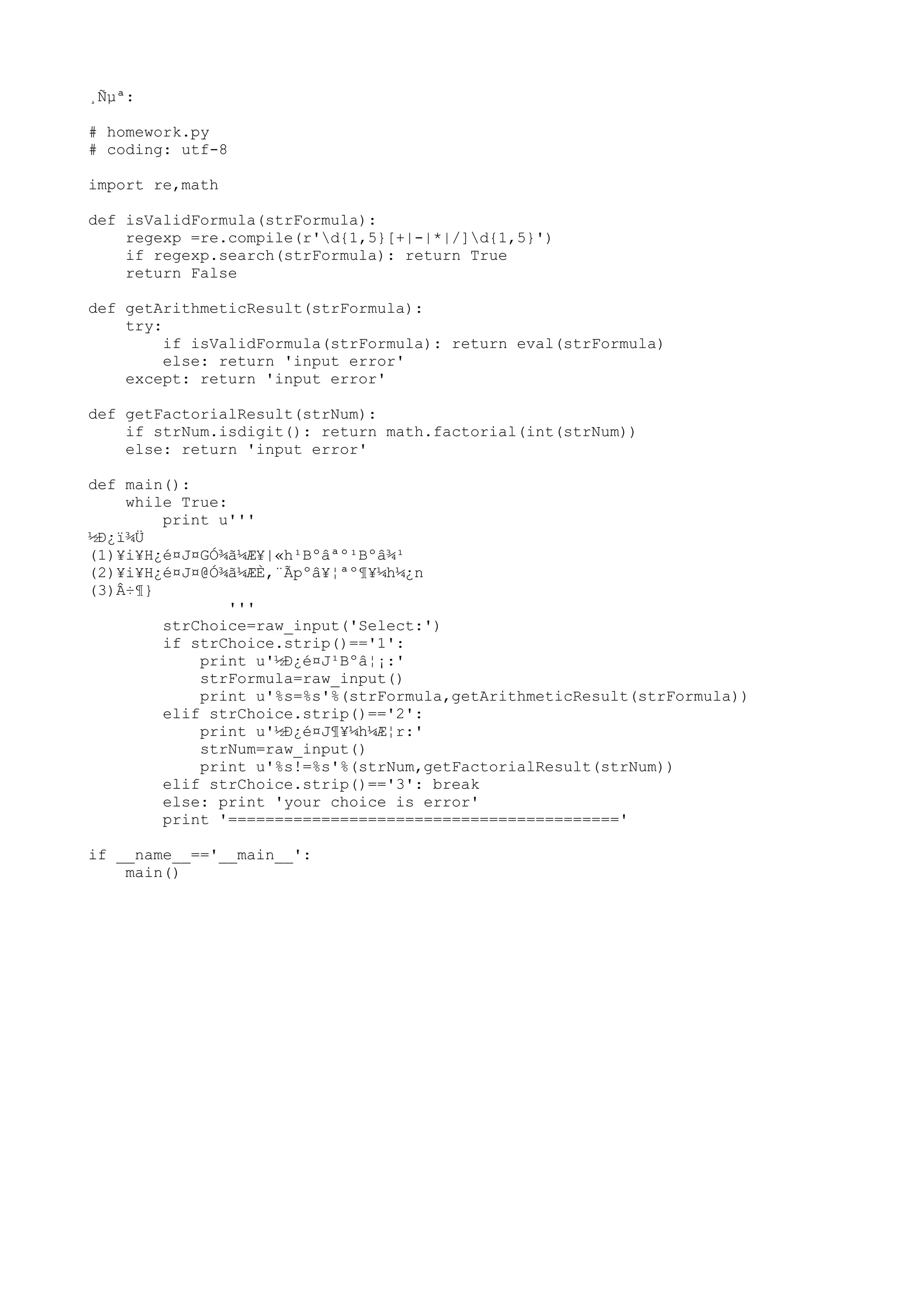 ¸Ñµª:
# homework.py
# coding: utf-8
import re,math
def isValidFormula(strFormula):
regexp =re.compile(r'd{1,5}[+|-|*|/]d{1,5}')
if regexp.search(strFormula): return True
return False
def getArithmeticResult(strFormula):
try:
if isValidFormula(strFormula): return eval(strFormula)
else: return 'input error'
except: return 'input error'
def getFactorialResult(strNum):
if strNum.isdigit(): return math.factorial(int(strNum))
else: return 'input error'
def main():
while True:
print u'''
½Ð¿ï¾Ü
(1)¥i¥H¿é¤J¤GÓ¾ã¼Æ¥|«h¹Bºâªº¹Bºâ¾¹
(2)¥i¥H¿é¤J¤@Ó¾ã¼ÆÈ,¨Ãpºâ¥¦ªº¶¥¼h¼¿n
(3)Â÷¶}
'''
strChoice=raw_input('Select:')
if strChoice.strip()=='1':
print u'½Ð¿é¤J¹Bºâ¦¡:'
strFormula=raw_input()
print u'%s=%s'%(strFormula,getArithmeticResult(strFormula))
elif strChoice.strip()=='2':
print u'½Ð¿é¤J¶¥¼h¼Æ¦r:'
strNum=raw_input()
print u'%s!=%s'%(strNum,getFactorialResult(strNum))
elif strChoice.strip()=='3': break
else: print 'your choice is error'
print '=========================================='
if __name__=='__main__':
main()
 