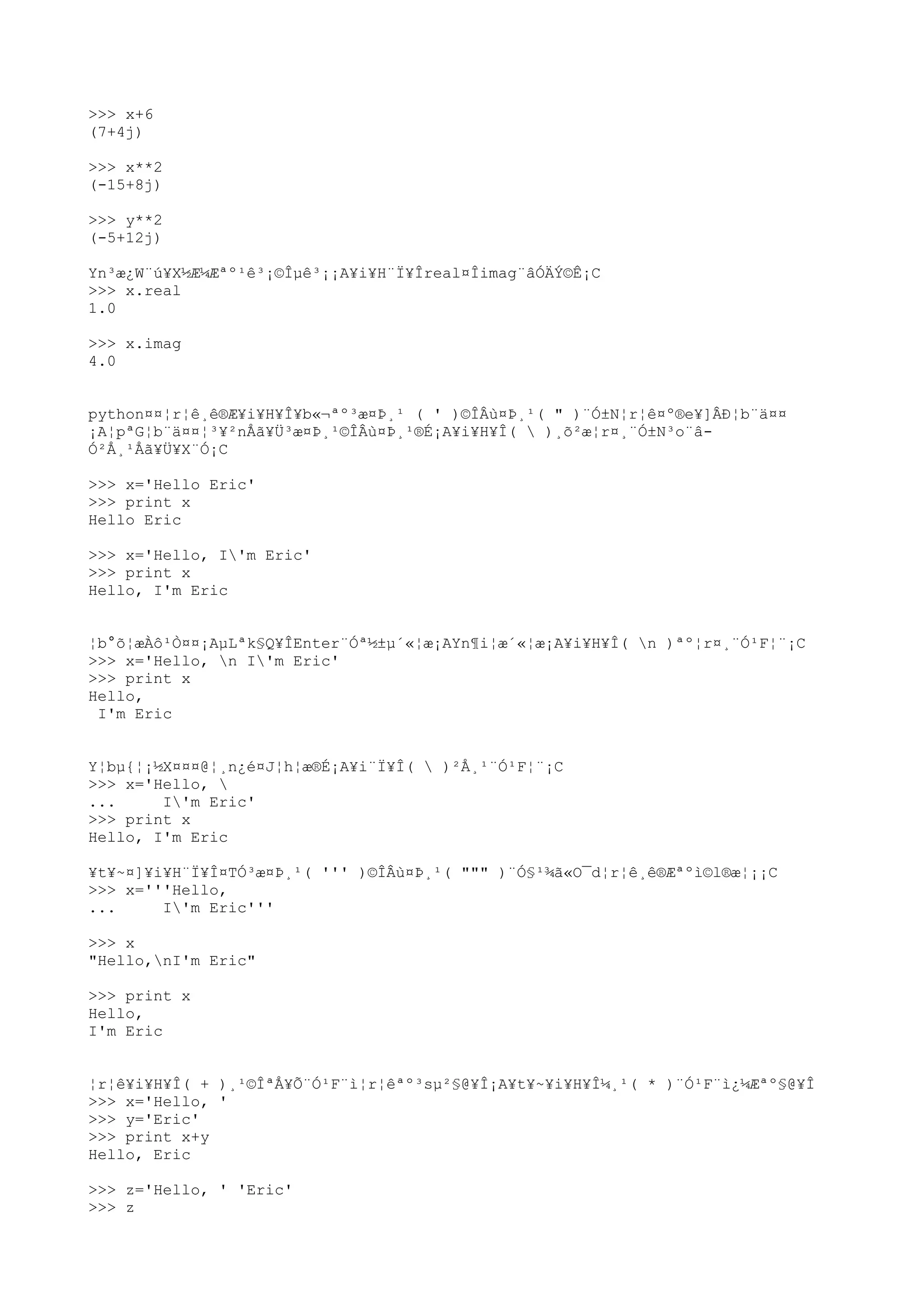>>> x+6
(7+4j)
>>> x**2
(-15+8j)
>>> y**2
(-5+12j)
Yn³æ¿W¨ú¥X½Æ¼Æªº¹ê³¡©Îµê³¡¡A¥i¥H¨Ï¥Îreal¤Îimag¨âÓÄÝ©Ê¡C
>>> x.real
1.0
>>> x.imag
4.0
python¤¤¦r¦ê¸ê®Æ¥i¥H¥Î¥b«¬ªº³æ¤Þ¸¹ ( ' )©ÎÂù¤Þ¸¹( " )¨Ó±N¦r¦ê¤º®e¥]ÂÐ¦b¨ä¤¤
¡A¦pªG¦b¨ä¤¤¦³¥²nÅã¥Ü³æ¤Þ¸¹©ÎÂù¤Þ¸¹®É¡A¥i¥H¥Î(  )¸õ²æ¦r¤¸¨Ó±N³o¨â-
Ó²Å¸¹Åã¥Ü¥X¨Ó¡C
>>> x='Hello Eric'
>>> print x
Hello Eric
>>> x='Hello, I'm Eric'
>>> print x
Hello, I'm Eric
¦b°õ¦æÀô¹Ò¤¤¡AµLªk§Q¥ÎEnter¨Óª½±µ´«¦æ¡AYn¶i¦æ´«¦æ¡A¥i¥H¥Î( n )ªº¦r¤¸¨Ó¹F¦¨¡C
>>> x='Hello, n I'm Eric'
>>> print x
Hello,
I'm Eric
Y¦bµ{¦¡½X¤¤¤@¦¸n¿é¤J¦h¦æ®É¡A¥i¨Ï¥Î(  )²Å¸¹¨Ó¹F¦¨¡C
>>> x='Hello, 
... I'm Eric'
>>> print x
Hello, I'm Eric
¥t¥~¤]¥i¥H¨Ï¥Î¤TÓ³æ¤Þ¸¹( ''' )©ÎÂù¤Þ¸¹( """ )¨Ó§¹¾ã«O¯d¦r¦ê¸ê®Æªºì©l®æ¦¡¡C
>>> x='''Hello,
... I'm Eric'''
>>> x
"Hello,nI'm Eric"
>>> print x
Hello,
I'm Eric
¦r¦ê¥i¥H¥Î( + )¸¹©ÎªÅ¥Õ¨Ó¹F¨ì¦r¦êªº³sµ²§@¥Î¡A¥t¥~¥i¥H¥Î¼¸¹( * )¨Ó¹F¨ì¿¼Æªº§@¥Î
>>> x='Hello, '
>>> y='Eric'
>>> print x+y
Hello, Eric
>>> z='Hello, ' 'Eric'
>>> z
 