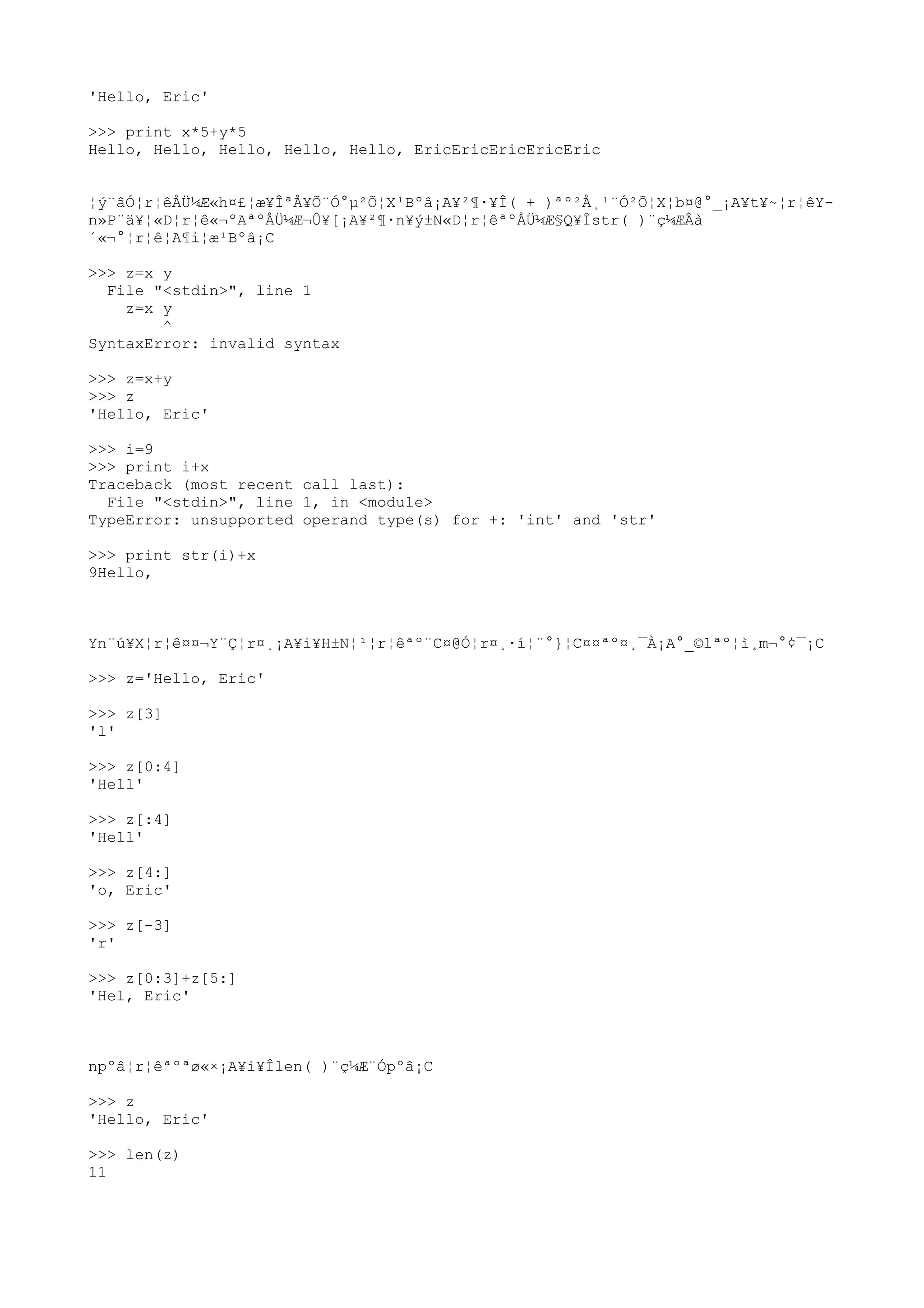 'Hello, Eric'
>>> print x*5+y*5
Hello, Hello, Hello, Hello, Hello, EricEricEricEricEric
¦ý¨âÓ¦r¦êÅÜ¼Æ«h¤£¦æ¥ÎªÅ¥Õ¨Ó°µ²Õ¦X¹Bºâ¡A¥²¶·¥Î( + )ªº²Å¸¹¨Ó²Õ¦X¦b¤@°_¡A¥t¥~¦r¦êY-
n»P¨ä¥¦«D¦r¦ê«¬ºAªºÅÜ¼Æ¬Û¥[¡A¥²¶·n¥ý±N«D¦r¦êªºÅÜ¼Æ§Q¥Îstr( )¨ç¼ÆÂà
´«¬°¦r¦ê¦A¶i¦æ¹Bºâ¡C
>>> z=x y
File "<stdin>", line 1
z=x y
^
SyntaxError: invalid syntax
>>> z=x+y
>>> z
'Hello, Eric'
>>> i=9
>>> print i+x
Traceback (most recent call last):
File "<stdin>", line 1, in <module>
TypeError: unsupported operand type(s) for +: 'int' and 'str'
>>> print str(i)+x
9Hello,
Yn¨ú¥X¦r¦ê¤¤¬Y¨Ç¦r¤¸¡A¥i¥H±N¦¹¦r¦êªº¨C¤@Ó¦r¤¸·í¦¨°}¦C¤¤ªº¤¸¯À¡A°_©lªº¦ì¸m¬°¢¯¡C
>>> z='Hello, Eric'
>>> z[3]
'l'
>>> z[0:4]
'Hell'
>>> z[:4]
'Hell'
>>> z[4:]
'o, Eric'
>>> z[-3]
'r'
>>> z[0:3]+z[5:]
'Hel, Eric'
npºâ¦r¦êªºªø«×¡A¥i¥Îlen( )¨ç¼Æ¨Ópºâ¡C
>>> z
'Hello, Eric'
>>> len(z)
11
 