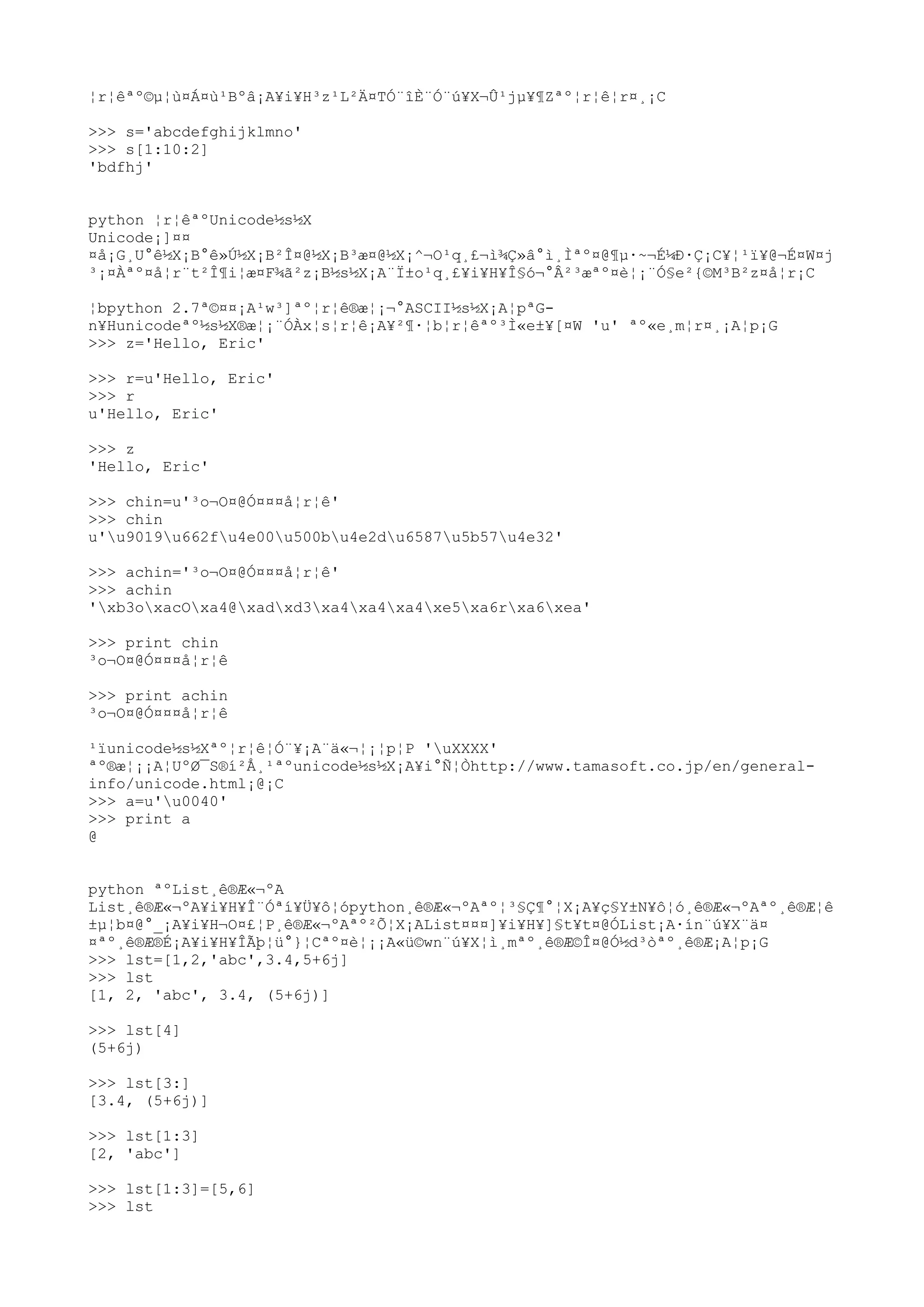 ¦r¦êªº©µ¦ù¤Á¤ù¹Bºâ¡A¥i¥H³z¹L²Ä¤TÓ¨îÈ¨Ó¨ú¥X¬Û¹jµ¥¶Zªº¦r¦ê¦r¤¸¡C
>>> s='abcdefghijklmno'
>>> s[1:10:2]
'bdfhj'
python ¦r¦êªºUnicode½s½X
Unicode¡]¤¤
¤å¡G¸U°ê½X¡B°ê»Ú½X¡B²Î¤@½X¡B³æ¤@½X¡^¬O¹q¸£¬ì¾Ç»â°ì¸Ìªº¤@¶µ·~¬É¼Ð·Ç¡C¥¦¹ï¥@¬É¤W¤j
³¡¤Àªº¤å¦r¨t²Î¶i¦æ¤F¾ã²z¡B½s½X¡A¨Ï±o¹q¸£¥i¥H¥Î§ó¬°Â²³æªº¤è¦¡¨Ó§e²{©M³B²z¤å¦r¡C
¦bpython 2.7ª©¤¤¡A¹w³]ªº¦r¦ê®æ¦¡¬°ASCII½s½X¡A¦pªG-
n¥Hunicodeªº½s½X®æ¦¡¨ÓÀx¦s¦r¦ê¡A¥²¶·¦b¦r¦êªº³Ì«e±¥[¤W 'u' ªº«e¸m¦r¤¸¡A¦p¡G
>>> z='Hello, Eric'
>>> r=u'Hello, Eric'
>>> r
u'Hello, Eric'
>>> z
'Hello, Eric'
>>> chin=u'³o¬O¤@Ó¤¤¤å¦r¦ê'
>>> chin
u'u9019u662fu4e00u500bu4e2du6587u5b57u4e32'
>>> achin='³o¬O¤@Ó¤¤¤å¦r¦ê'
>>> achin
'xb3oxacOxa4@xadxd3xa4xa4xa4xe5xa6rxa6xea'
>>> print chin
³o¬O¤@Ó¤¤¤å¦r¦ê
>>> print achin
³o¬O¤@Ó¤¤¤å¦r¦ê
¹ïunicode½s½Xªº¦r¦ê¦Ó¨¥¡A¨ä«¬¦¡¦p¦P 'uXXXX'
ªº®æ¦¡¡A¦UºØ¯S®í²Å¸¹ªºunicode½s½X¡A¥i°Ñ¦Òhttp://www.tamasoft.co.jp/en/general-
info/unicode.html¡@¡C
>>> a=u'u0040'
>>> print a
@
python ªºList¸ê®Æ«¬ºA
List¸ê®Æ«¬ºA¥i¥H¥Î¨Óªí¥Ü¥ô¦ópython¸ê®Æ«¬ºAªº¦³§Ç¶°¦X¡A¥ç§Y±N¥ô¦ó¸ê®Æ«¬ºAªº¸ê®Æ¦ê
±µ¦b¤@°_¡A¥i¥H¬O¤£¦P¸ê®Æ«¬ºAªº²Õ¦X¡AList¤¤¤]¥i¥H¥]§t¥t¤@ÓList¡A·ín¨ú¥X¨ä¤
¤ªº¸ê®Æ®É¡A¥i¥H¥ÎÃþ¦ü°}¦Cªº¤è¦¡¡A«ü©wn¨ú¥X¦ì¸mªº¸ê®Æ©Î¤@Ó½d³òªº¸ê®Æ¡A¦p¡G
>>> lst=[1,2,'abc',3.4,5+6j]
>>> lst
[1, 2, 'abc', 3.4, (5+6j)]
>>> lst[4]
(5+6j)
>>> lst[3:]
[3.4, (5+6j)]
>>> lst[1:3]
[2, 'abc']
>>> lst[1:3]=[5,6]
>>> lst
 