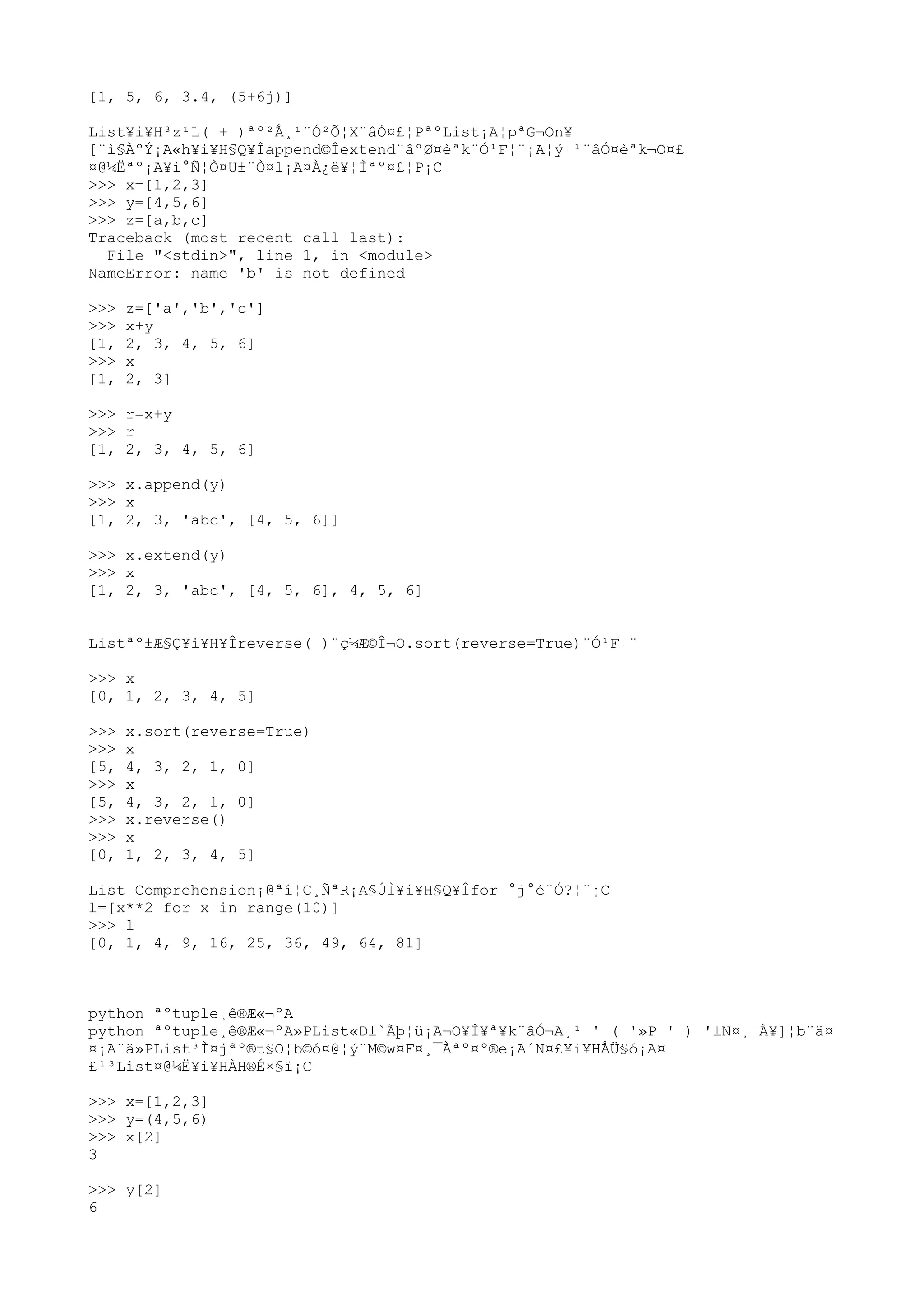 [1, 5, 6, 3.4, (5+6j)]
List¥i¥H³z¹L( + )ªº²Å¸¹¨Ó²Õ¦X¨âÓ¤£¦PªºList¡A¦pªG¬On¥
[¨ì§ÀºÝ¡A«h¥i¥H§Q¥Îappend©Îextend¨âºØ¤èªk¨Ó¹F¦¨¡A¦ý¦¹¨âÓ¤èªk¬O¤£
¤@¼Ëªº¡A¥i°Ñ¦Ò¤U±¨Ò¤l¡A¤À¿ë¥¦Ìªº¤£¦P¡C
>>> x=[1,2,3]
>>> y=[4,5,6]
>>> z=[a,b,c]
Traceback (most recent call last):
File "<stdin>", line 1, in <module>
NameError: name 'b' is not defined
>>> z=['a','b','c']
>>> x+y
[1, 2, 3, 4, 5, 6]
>>> x
[1, 2, 3]
>>> r=x+y
>>> r
[1, 2, 3, 4, 5, 6]
>>> x.append(y)
>>> x
[1, 2, 3, 'abc', [4, 5, 6]]
>>> x.extend(y)
>>> x
[1, 2, 3, 'abc', [4, 5, 6], 4, 5, 6]
Listªº±Æ§Ç¥i¥H¥Îreverse( )¨ç¼Æ©Î¬O.sort(reverse=True)¨Ó¹F¦¨
>>> x
[0, 1, 2, 3, 4, 5]
>>> x.sort(reverse=True)
>>> x
[5, 4, 3, 2, 1, 0]
>>> x
[5, 4, 3, 2, 1, 0]
>>> x.reverse()
>>> x
[0, 1, 2, 3, 4, 5]
List Comprehension¡@ªí¦C¸ÑªR¡A§ÚÌ¥i¥H§Q¥Îfor °j°é¨Ó?¦¨¡C
l=[x**2 for x in range(10)]
>>> l
[0, 1, 4, 9, 16, 25, 36, 49, 64, 81]
python ªºtuple¸ê®Æ«¬ºA
python ªºtuple¸ê®Æ«¬ºA»PList«D±`Ãþ¦ü¡A¬O¥Î¥ª¥k¨âÓ¬A¸¹ ' ( '»P ' ) '±N¤¸¯À¥]¦b¨ä¤
¤¡A¨ä»PList³Ì¤jªº®t§O¦b©ó¤@¦ý¨M©w¤F¤¸¯Àªº¤º®e¡A´N¤£¥i¥HÅÜ§ó¡A¤
£¹³List¤@¼Ë¥i¥HÀH®É×§ï¡C
>>> x=[1,2,3]
>>> y=(4,5,6)
>>> x[2]
3
>>> y[2]
6
 