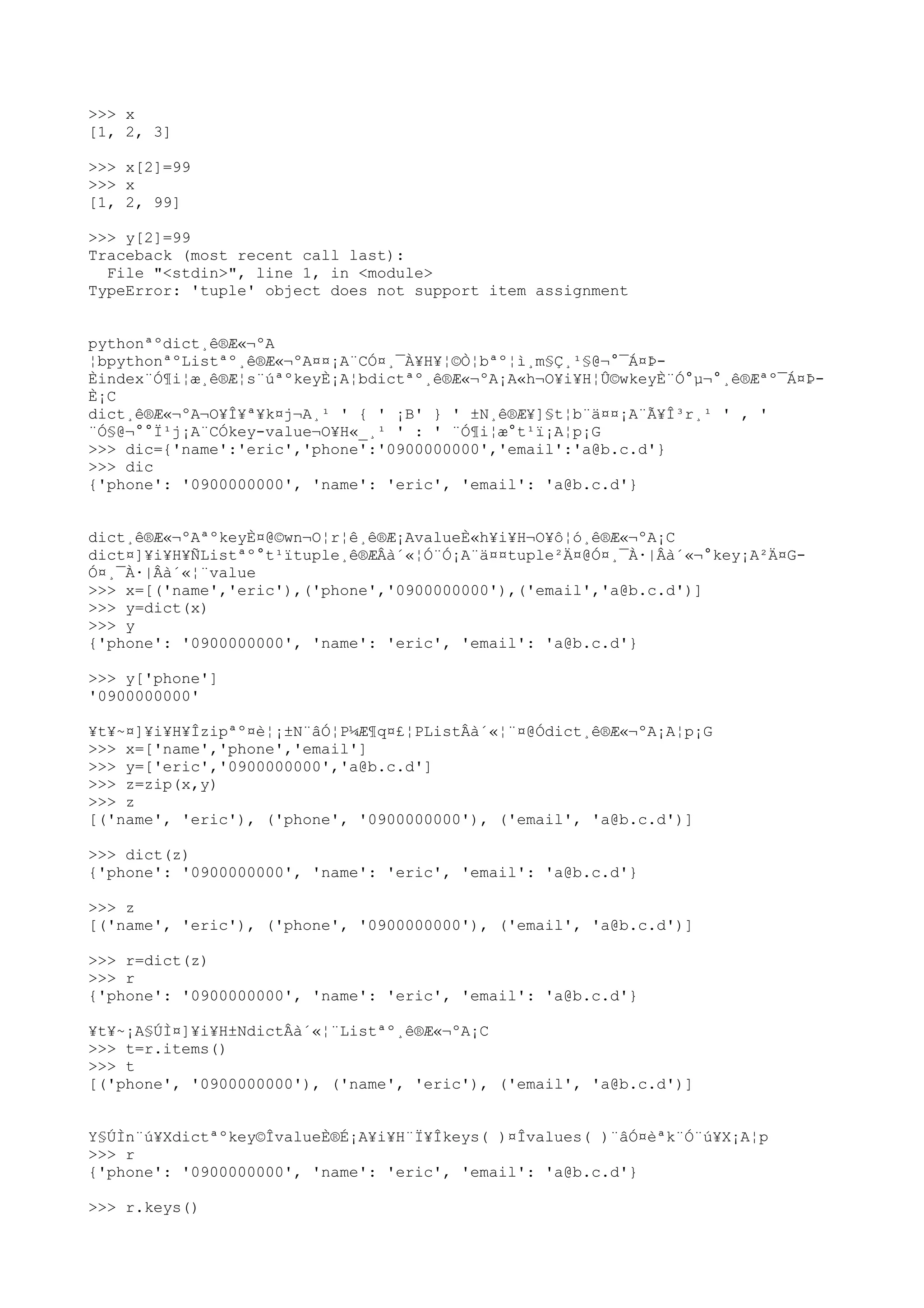 >>> x
[1, 2, 3]
>>> x[2]=99
>>> x
[1, 2, 99]
>>> y[2]=99
Traceback (most recent call last):
File "<stdin>", line 1, in <module>
TypeError: 'tuple' object does not support item assignment
pythonªºdict¸ê®Æ«¬ºA
¦bpythonªºListªº¸ê®Æ«¬ºA¤¤¡A¨CÓ¤¸¯À¥H¥¦©Ò¦bªº¦ì¸m§Ç¸¹§@¬°¯Á¤Þ-
Èindex¨Ó¶i¦æ¸ê®Æ¦s¨úªºkeyÈ¡A¦bdictªº¸ê®Æ«¬ºA¡A«h¬O¥i¥H¦Û©wkeyÈ¨Ó°µ¬°¸ê®Æªº¯Á¤Þ-
È¡C
dict¸ê®Æ«¬ºA¬O¥Î¥ª¥k¤j¬A¸¹ ' { ' ¡B' } ' ±N¸ê®Æ¥]§t¦b¨ä¤¤¡A¨Ã¥Î³r¸¹ ' , '
¨Ó§@¬°°Ï¹j¡A¨CÓkey-value¬O¥H«_¸¹ ' : ' ¨Ó¶i¦æ°t¹ï¡A¦p¡G
>>> dic={'name':'eric','phone':'0900000000','email':'a@b.c.d'}
>>> dic
{'phone': '0900000000', 'name': 'eric', 'email': 'a@b.c.d'}
dict¸ê®Æ«¬ºAªºkeyÈ¤@©wn¬O¦r¦ê¸ê®Æ¡AvalueÈ«h¥i¥H¬O¥ô¦ó¸ê®Æ«¬ºA¡C
dict¤]¥i¥H¥ÑListªº°t¹ïtuple¸ê®ÆÂà´«¦Ó¨Ó¡A¨ä¤¤tuple²Ä¤@Ó¤¸¯À·|Âà´«¬°key¡A²Ä¤G-
Ó¤¸¯À·|Âà´«¦¨value
>>> x=[('name','eric'),('phone','0900000000'),('email','a@b.c.d')]
>>> y=dict(x)
>>> y
{'phone': '0900000000', 'name': 'eric', 'email': 'a@b.c.d'}
>>> y['phone']
'0900000000'
¥t¥~¤]¥i¥H¥Îzipªº¤è¦¡±N¨âÓ¦P¼Æ¶q¤£¦PListÂà´«¦¨¤@Ódict¸ê®Æ«¬ºA¡A¦p¡G
>>> x=['name','phone','email']
>>> y=['eric','0900000000','a@b.c.d']
>>> z=zip(x,y)
>>> z
[('name', 'eric'), ('phone', '0900000000'), ('email', 'a@b.c.d')]
>>> dict(z)
{'phone': '0900000000', 'name': 'eric', 'email': 'a@b.c.d'}
>>> z
[('name', 'eric'), ('phone', '0900000000'), ('email', 'a@b.c.d')]
>>> r=dict(z)
>>> r
{'phone': '0900000000', 'name': 'eric', 'email': 'a@b.c.d'}
¥t¥~¡A§ÚÌ¤]¥i¥H±NdictÂà´«¦¨Listªº¸ê®Æ«¬ºA¡C
>>> t=r.items()
>>> t
[('phone', '0900000000'), ('name', 'eric'), ('email', 'a@b.c.d')]
Y§ÚÌn¨ú¥Xdictªºkey©ÎvalueÈ®É¡A¥i¥H¨Ï¥Îkeys( )¤Îvalues( )¨âÓ¤èªk¨Ó¨ú¥X¡A¦p
>>> r
{'phone': '0900000000', 'name': 'eric', 'email': 'a@b.c.d'}
>>> r.keys()
 