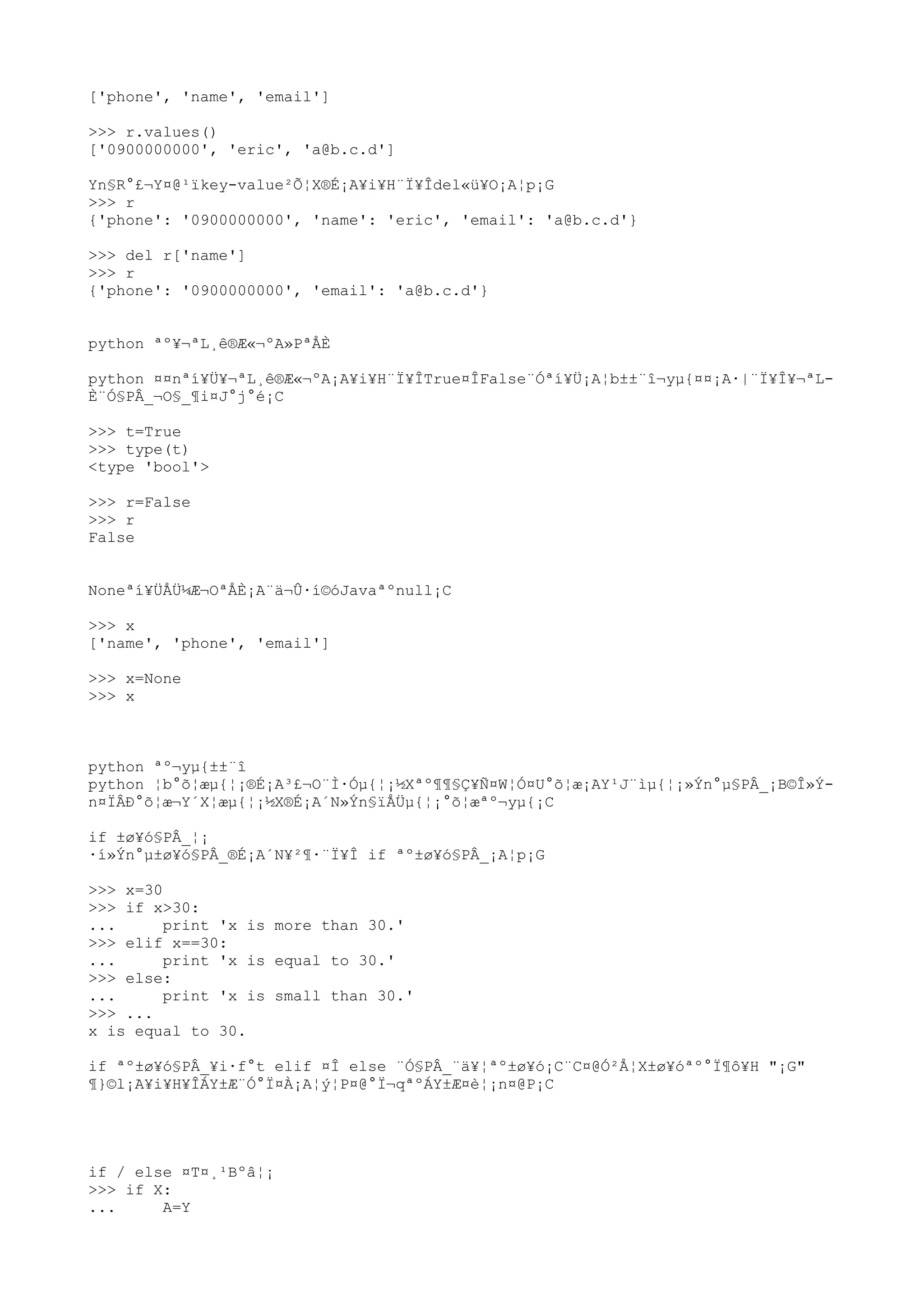 ['phone', 'name', 'email']
>>> r.values()
['0900000000', 'eric', 'a@b.c.d']
Yn§R°£¬Y¤@¹ïkey-value²Õ¦X®É¡A¥i¥H¨Ï¥Îdel«ü¥O¡A¦p¡G
>>> r
{'phone': '0900000000', 'name': 'eric', 'email': 'a@b.c.d'}
>>> del r['name']
>>> r
{'phone': '0900000000', 'email': 'a@b.c.d'}
python ªº¥¬ªL¸ê®Æ«¬ºA»PªÅÈ
python ¤¤nªí¥Ü¥¬ªL¸ê®Æ«¬ºA¡A¥i¥H¨Ï¥ÎTrue¤ÎFalse¨Óªí¥Ü¡A¦b±±¨î¬yµ{¤¤¡A·|¨Ï¥Î¥¬ªL-
È¨Ó§PÂ_¬O§_¶i¤J°j°é¡C
>>> t=True
>>> type(t)
<type 'bool'>
>>> r=False
>>> r
False
Noneªí¥ÜÅÜ¼Æ¬OªÅÈ¡A¨ä¬Û·í©óJavaªºnull¡C
>>> x
['name', 'phone', 'email']
>>> x=None
>>> x
python ªº¬yµ{±±¨î
python ¦b°õ¦æµ{¦¡®É¡A³£¬O¨Ì·Óµ{¦¡½Xªº¶¶§Ç¥Ñ¤W¦Ó¤U°õ¦æ¡AY¹J¨ìµ{¦¡»Ýn°µ§PÂ_¡B©Î»Ý-
n¤ÏÂÐ°õ¦æ¬Y´X¦æµ{¦¡½X®É¡A´N»Ýn§ïÅÜµ{¦¡°õ¦æªº¬yµ{¡C
if ±ø¥ó§PÂ_¦¡
·í»Ýn°µ±ø¥ó§PÂ_®É¡A´N¥²¶·¨Ï¥Î if ªº±ø¥ó§PÂ_¡A¦p¡G
>>> x=30
>>> if x>30:
... print 'x is more than 30.'
>>> elif x==30:
... print 'x is equal to 30.'
>>> else:
... print 'x is small than 30.'
>>> ...
x is equal to 30.
if ªº±ø¥ó§PÂ_¥i·f°t elif ¤Î else ¨Ó§PÂ_¨ä¥¦ªº±ø¥ó¡C¨C¤@Ó²Å¦X±ø¥óªº°Ï¶ô¥H "¡G"
¶}©l¡A¥i¥H¥ÎÁY±Æ¨Ó°Ï¤À¡A¦ý¦P¤@°Ï¬qªºÁY±Æ¤è¦¡n¤@P¡C
if / else ¤T¤¸¹Bºâ¦¡
>>> if X:
... A=Y
 