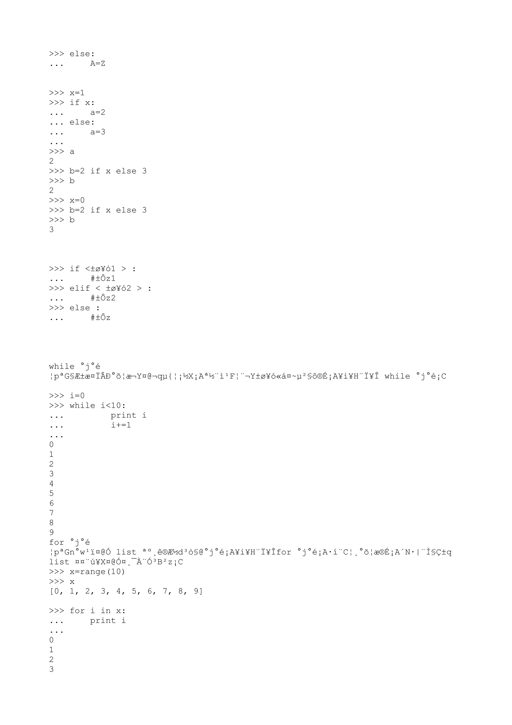 >>> else:
... A=Z
>>> x=1
>>> if x:
... a=2
... else:
... a=3
...
>>> a
2
>>> b=2 if x else 3
>>> b
2
>>> x=0
>>> b=2 if x else 3
>>> b
3
>>> if <±ø¥ó1 > :
... #±Ôz1
>>> elif < ±ø¥ó2 > :
... #±Ôz2
>>> else :
... #±Ôz
while °j°é
¦pªG§Æ±æ¤ÏÂÐ°õ¦æ¬Y¤@¬qµ{¦¡½X¡Aª½¨ì¹F¦¨¬Y±ø¥ó«á¤~µ²§ô®É¡A¥i¥H¨Ï¥Î while °j°é¡C
>>> i=0
>>> while i<10:
... print i
... i+=1
...
0
1
2
3
4
5
6
7
8
9
for °j°é
¦pªGn°w¹ï¤@Ó list ªº¸ê®Æ½d³ò§@°j°é¡A¥i¥H¨Ï¥Îfor °j°é¡A·í¨C¦¸°õ¦æ®É¡A´N·|¨Ì§Ç±q
list ¤¤¨ú¥X¤@Ó¤¸¯À¨Ó³B²z¡C
>>> x=range(10)
>>> x
[0, 1, 2, 3, 4, 5, 6, 7, 8, 9]
>>> for i in x:
... print i
...
0
1
2
3
 