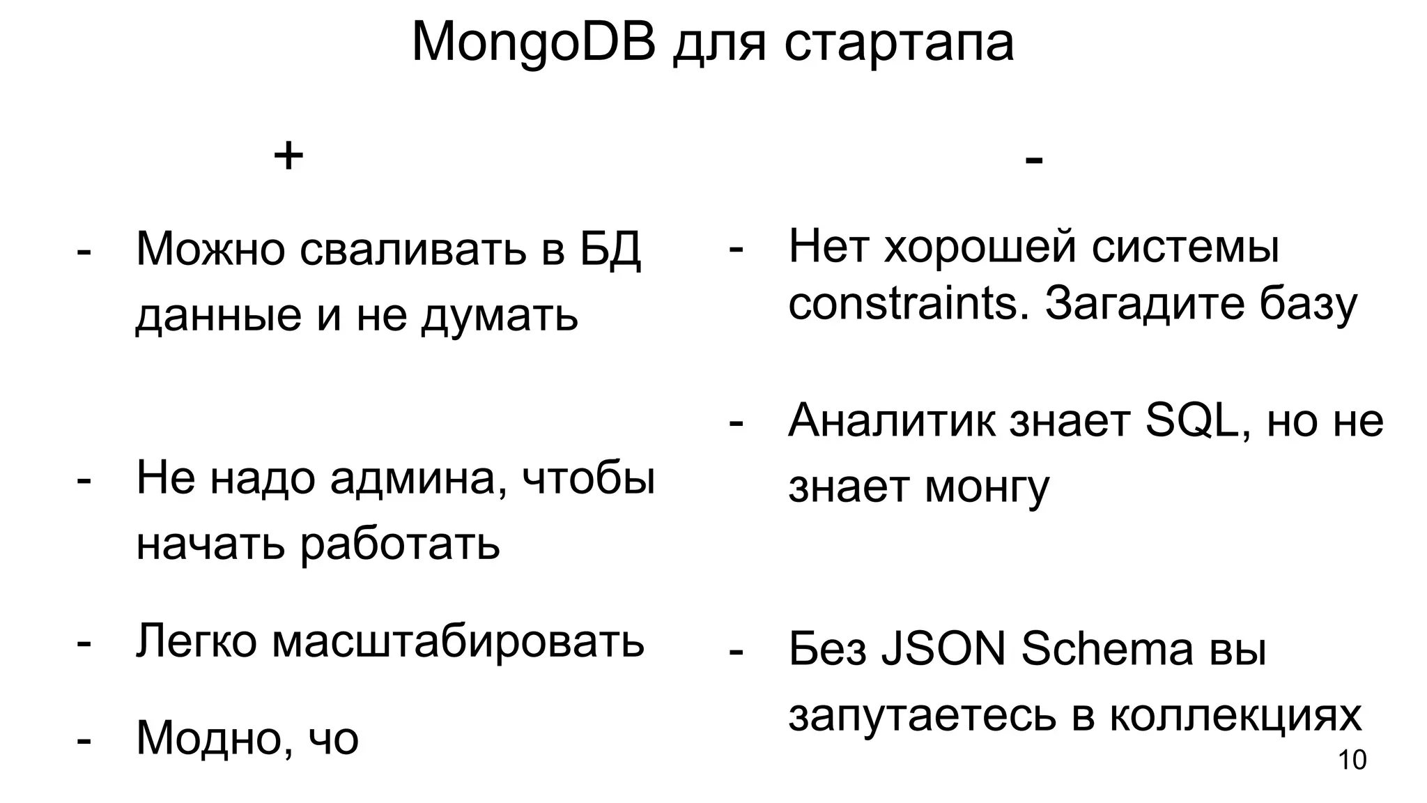 MongoDB для стартапа
- Можно сваливать в БД
данные и не думать
- Не надо админа, чтобы
начать работать
- Легко масштабировать
- Модно, чо
- Нет хорошей системы
constraints. Загадите базу
- Аналитик знает SQL, но не
знает монгу
- Без JSON Schema вы
запутаетесь в коллекциях
+ -
10
 