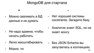 MongoDB для стартапа
- Можно сваливать в БД
данные и не думать
- Не надо админа, чтобы
начать работать
- Легко масштабировать
- Модно, чо
- Нет хорошей системы
constraints. Загадите базу
- Аналитик знает SQL, но не
знает монгу
- Без JSON Schema вы
запутаетесь в коллекциях
+ -
10
 