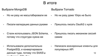 В итоге
- Но ни разу не масштабировали ее
- Писали валидацию данных руками
- Стали использовать JSON Schema,
потому что структура нужна же
- Использовали дополнительно
PostgreSQL и конвертировали
данные туда, потому что SAAS’ы
Выбрали MongoDB
- Но ни разу даже 10rps не было
- Пришлось писать Oauth2 с нуля
- Пришлось писать механизм сессий
самим
- Написали асинхронные клиенты для
популярных API
Выбрали Tornado
12
 