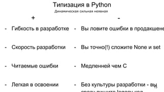 Типизация в Python
- Гибкость в разработке
- Скорость разработки
- Читаемые ошибки
- Легкая в освоении
- Вы ловите ошибки в продакшене
- Вы точно(!) сложите None и set
- Медленней чем C
- Без культуры разработки - вы
+ -
Динамическая сильная неявная
15
 