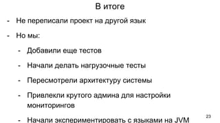 В итоге
- Не переписали проект на другой язык
- Но мы:
- Добавили еще тестов
- Начали делать нагрузочные тесты
- Пересмотрели архитектуру системы
- Привлекли крутого админа для настройки
мониторингов
- Начали экспериментировать с языками на JVM
23
 