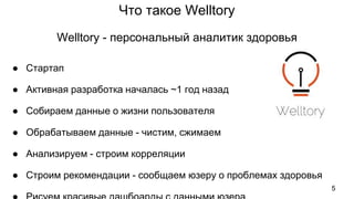 Что такое Welltory
● Стартап
● Активная разработка началась ~1 год назад
● Собираем данные о жизни пользователя
● Обрабатываем данные - чистим, сжимаем
● Анализируем - строим корреляции
● Строим рекомендации - сообщаем юзеру о проблемах здоровья
Welltory - персональный аналитик здоровья
5
 