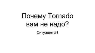 Почему Tornado
вам не надо?
Ситуация #1
 