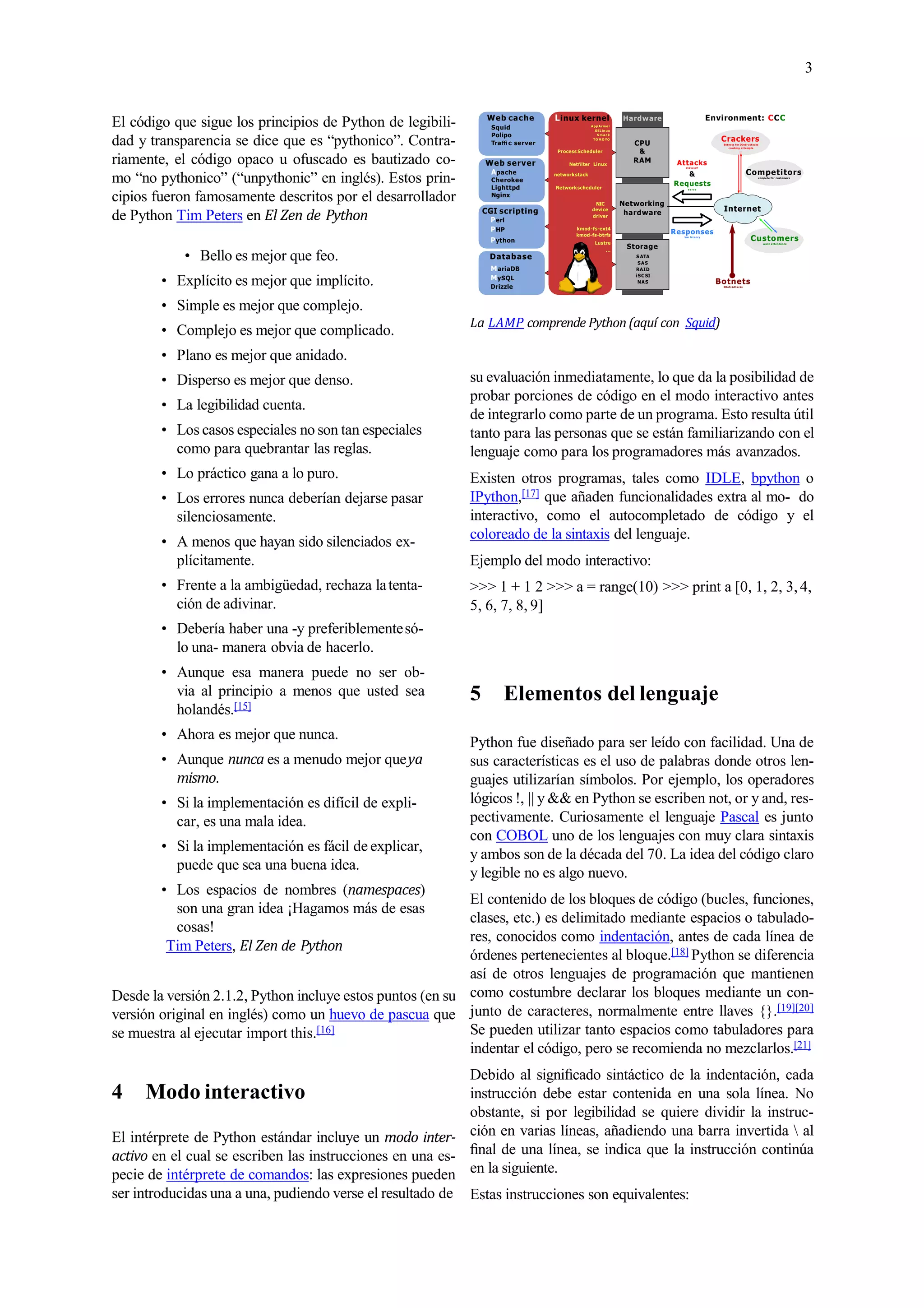 3
El código que sigue los principios de Python de legibili-
dad y transparencia se dice que es “pythonico”. Contra-
riamente, el código opaco u ofuscado es bautizado co-
mo “no pythonico” (“unpythonic” en inglés). Estos prin-
cipios fueron famosamente descritos por el desarrollador
de Python Tim Peters en El Zen de Python
• Bello es mejor que feo.
• Explícito es mejor que implícito.
• Simple es mejor que complejo.
• Complejo es mejor que complicado.
• Plano es mejor que anidado.
• Disperso es mejor que denso.
• La legibilidad cuenta.
• Los casos especiales no son tan especiales
como para quebrantar las reglas.
• Lo práctico gana a lo puro.
• Los errores nunca deberían dejarse pasar
silenciosamente.
• A menos que hayan sido silenciados ex-
plícitamente.
• Frente a la ambigüedad, rechaza latenta-
ción de adivinar.
• Debería haber una -y preferiblementesó-
lo una- manera obvia de hacerlo.
• Aunque esa manera puede no ser ob-
via al principio a menos que usted sea
holandés.[15]
• Ahora es mejor que nunca.
• Aunque nunca es a menudo mejor queya
mismo.
• Si la implementación es difícil de expli-
car, es una mala idea.
• Si la implementación es fácil de explicar,
puede que sea una buena idea.
• Los espacios de nombres (namespaces)
son una gran idea ¡Hagamos más de esas
cosas!
Tim Peters, El Zen de Python
Desde la versión 2.1.2, Python incluye estos puntos (en su
versión original en inglés) como un huevo de pascua que
se muestra al ejecutar import this.[16]
4 Modo interactivo
El intérprete de Python estándar incluye un modo inter-
activo en el cual se escriben las instrucciones en una es-
pecie de intérprete de comandos: las expresiones pueden
ser introducidas una a una, pudiendo verse el resultado de
Hardware Environment: CCC
Networking
hardware
CPU
&
RAM
Internet
kmod-fs-ext4
kmod-fs-btrfs
Lustre
...
Responses
low latency
Attacks
stave o ﬀ
&
Requests
s e r ve
NIC
device
driver
Process Scheduler
BotnetsDDoS-A ttacks
Competitorscompete for customers
Crackers
Botnets for DDoS-attacks
cracking attempts
...
Customerswant attendance
Storage
S ATA
SAS
RAID
iSC SI
NAS
Networkscheduler
Netﬁlter Linux
networkstack
Linux kernel
AppArmor
SELinux
S m a c k
T O M O YO
Database
MariaDB
MySQL
Drizzle
CGI scripting
Perl
PHP
Python
Web server
Apache
Cherokee
Lighttpd
Nginx
Web cache
Squid
Polipo
Traﬃ c server
La LAMP comprende Python(aquí con Squid)
su evaluación inmediatamente, lo que da la posibilidad de
probar porciones de código en el modo interactivo antes
de integrarlo como parte de un programa. Esto resulta útil
tanto para las personas que se están familiarizando con el
lenguaje como para los programadores más avanzados.
Existen otros programas, tales como IDLE, bpython o
IPython,[17] que añaden funcionalidades extra al mo- do
interactivo, como el autocompletado de código y el
coloreado de la sintaxis del lenguaje.
Ejemplo del modo interactivo:
>>> 1 + 1 2 >>> a = range(10) >>> print a [0, 1, 2, 3,4,
5, 6, 7, 8, 9]
5 Elementos del lenguaje
Python fue diseñado para ser leído con facilidad. Una de
sus características es el uso de palabras donde otros len-
guajes utilizarían símbolos. Por ejemplo, los operadores
lógicos !, || y && en Python se escriben not, or y and, res-
pectivamente. Curiosamente el lenguaje Pascal es junto
con COBOL uno de los lenguajes con muy clara sintaxis
y ambos son de la década del 70. La idea del código claro
y legible no es algo nuevo.
El contenido de los bloques de código (bucles, funciones,
clases, etc.) es delimitado mediante espacios o tabulado-
res, conocidos como indentación, antes de cada línea de
órdenes pertenecientes al bloque.[18] Python se diferencia
así de otros lenguajes de programación que mantienen
como costumbre declarar los bloques mediante un con-
junto de caracteres, normalmente entre llaves {}.[19][20]
Se pueden utilizar tanto espacios como tabuladores para
indentar el código, pero se recomienda no mezclarlos.[21]
Debido al signiﬁcado sintáctico de la indentación, cada
instrucción debe estar contenida en una sola línea. No
obstante, si por legibilidad se quiere dividir la instruc-
ción en varias líneas, añadiendo una barra invertida  al
ﬁnal de una línea, se indica que la instrucción continúa
en la siguiente.
Estas instrucciones son equivalentes:
 