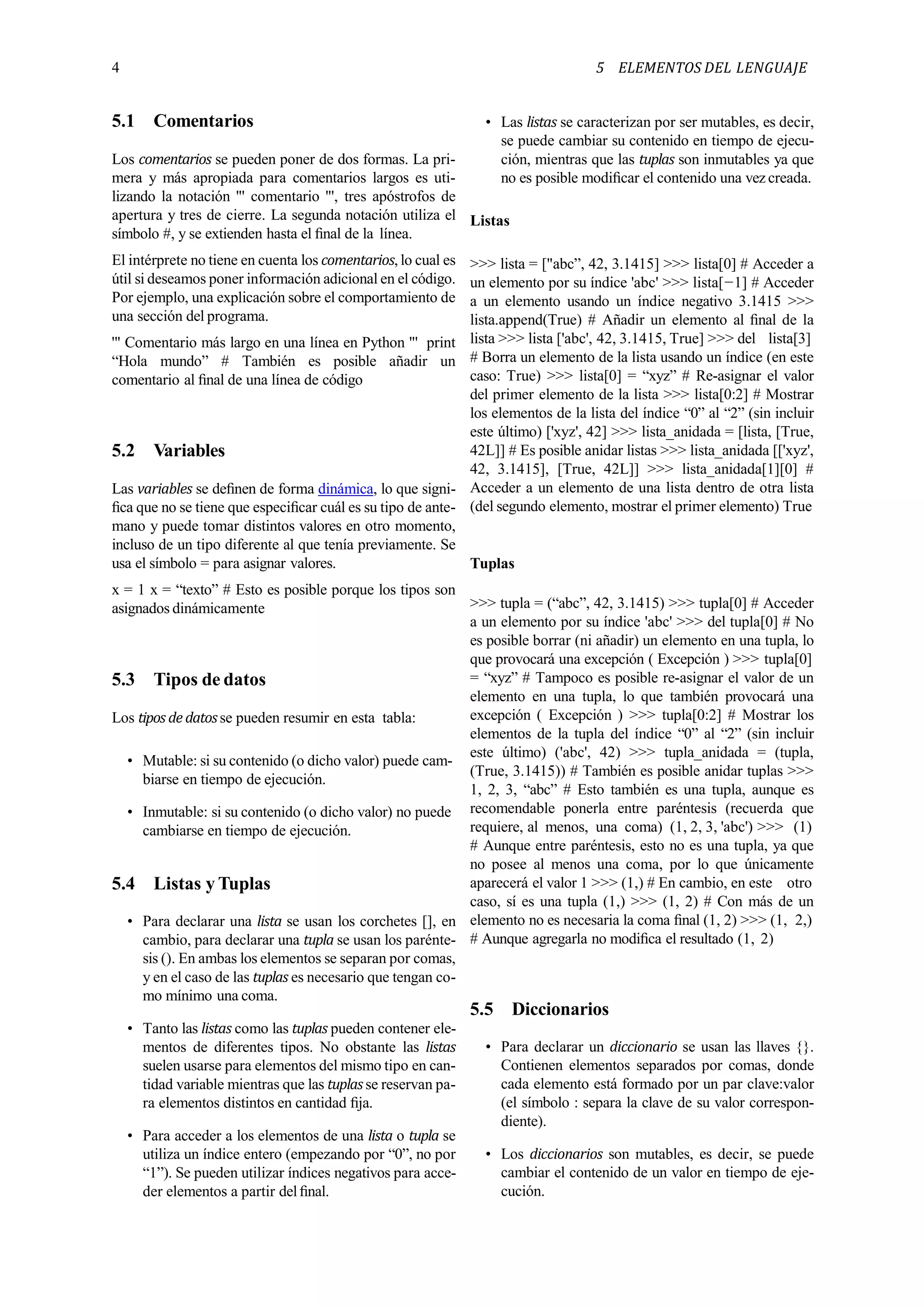 4 5 ELEMENTOS DEL LENGUAJE
5.1 Comentarios
Los comentarios se pueden poner de dos formas. La pri-
mera y más apropiada para comentarios largos es uti-
lizando la notación ''' comentario ''', tres apóstrofos de
apertura y tres de cierre. La segunda notación utiliza el
símbolo #, y se extienden hasta el ﬁnal de la línea.
El intérprete no tiene en cuenta los comentarios, lo cual es
útil si deseamos poner información adicional en el código.
Por ejemplo, una explicación sobre el comportamiento de
una sección del programa.
''' Comentario más largo en una línea en Python ''' print
“Hola mundo” # También es posible añadir un
comentario al ﬁnal de una línea de código
5.2 Variables
Las variables se deﬁnen de forma dinámica, lo que signi-
ﬁca que no se tiene que especiﬁcar cuál es su tipo de ante-
mano y puede tomar distintos valores en otro momento,
incluso de un tipo diferente al que tenía previamente. Se
usa el símbolo = para asignar valores.
x = 1 x = “texto” # Esto es posible porque los tipos son
asignados dinámicamente
5.3 Tipos de datos
Los tipos de datosse pueden resumir en esta tabla:
• Mutable: si su contenido (o dicho valor) puede cam-
biarse en tiempo de ejecución.
• Inmutable: si su contenido (o dicho valor) no puede
cambiarse en tiempo de ejecución.
5.4 Listas y Tuplas
• Para declarar una lista se usan los corchetes [], en
cambio, para declarar una tupla se usan los parénte-
sis (). En ambas los elementos se separan por comas,
y en el caso de las tuplas es necesario que tengan co-
mo mínimo una coma.
• Tanto las listas como las tuplas pueden contener ele-
mentos de diferentes tipos. No obstante las listas
suelen usarse para elementos del mismo tipo en can-
tidad variable mientras que las tuplasse reservan pa-
ra elementos distintos en cantidad ﬁja.
• Para acceder a los elementos de una lista o tupla se
utiliza un índice entero (empezando por “0”, no por
“1”). Se pueden utilizar índices negativos para acce-
der elementos a partir del ﬁnal.
• Las listas se caracterizan por ser mutables, es decir,
se puede cambiar su contenido en tiempo de ejecu-
ción, mientras que las tuplas son inmutables ya que
no es posible modiﬁcar el contenido una vez creada.
Listas
>>> lista = ["abc”, 42, 3.1415] >>> lista[0] # Acceder a
un elemento por su índice 'abc' >>> lista[−1] # Acceder
a un elemento usando un índice negativo 3.1415 >>>
lista.append(True) # Añadir un elemento al ﬁnal de la
lista >>> lista ['abc', 42, 3.1415, True] >>> del lista[3]
# Borra un elemento de la lista usando un índice (en este
caso: True) >>> lista[0] = “xyz” # Re-asignar el valor
del primer elemento de la lista >>> lista[0:2] # Mostrar
los elementos de la lista del índice “0” al “2” (sin incluir
este último) ['xyz', 42] >>> lista_anidada = [lista, [True,
42L]] # Es posible anidar listas >>> lista_anidada [['xyz',
42, 3.1415], [True, 42L]] >>> lista_anidada[1][0] #
Acceder a un elemento de una lista dentro de otra lista
(del segundo elemento, mostrar el primer elemento) True
Tuplas
>>> tupla = (“abc”, 42, 3.1415) >>> tupla[0] # Acceder
a un elemento por su índice 'abc' >>> del tupla[0] # No
es posible borrar (ni añadir) un elemento en una tupla, lo
que provocará una excepción ( Excepción ) >>> tupla[0]
= “xyz” # Tampoco es posible re-asignar el valor de un
elemento en una tupla, lo que también provocará una
excepción ( Excepción ) >>> tupla[0:2] # Mostrar los
elementos de la tupla del índice “0” al “2” (sin incluir
este último) ('abc', 42) >>> tupla_anidada = (tupla,
(True, 3.1415)) # También es posible anidar tuplas >>>
1, 2, 3, “abc” # Esto también es una tupla, aunque es
recomendable ponerla entre paréntesis (recuerda que
requiere, al menos, una coma) (1, 2, 3, 'abc') >>> (1)
# Aunque entre paréntesis, esto no es una tupla, ya que
no posee al menos una coma, por lo que únicamente
aparecerá el valor 1 >>> (1,) # En cambio, en este otro
caso, sí es una tupla (1,) >>> (1, 2) # Con más de un
elemento no es necesaria la coma ﬁnal (1, 2) >>> (1, 2,)
# Aunque agregarla no modiﬁca el resultado (1, 2)
5.5 Diccionarios
• Para declarar un diccionario se usan las llaves {}.
Contienen elementos separados por comas, donde
cada elemento está formado por un par clave:valor
(el símbolo : separa la clave de su valor correspon-
diente).
• Los diccionarios son mutables, es decir, se puede
cambiar el contenido de un valor en tiempo de eje-
cución.
 