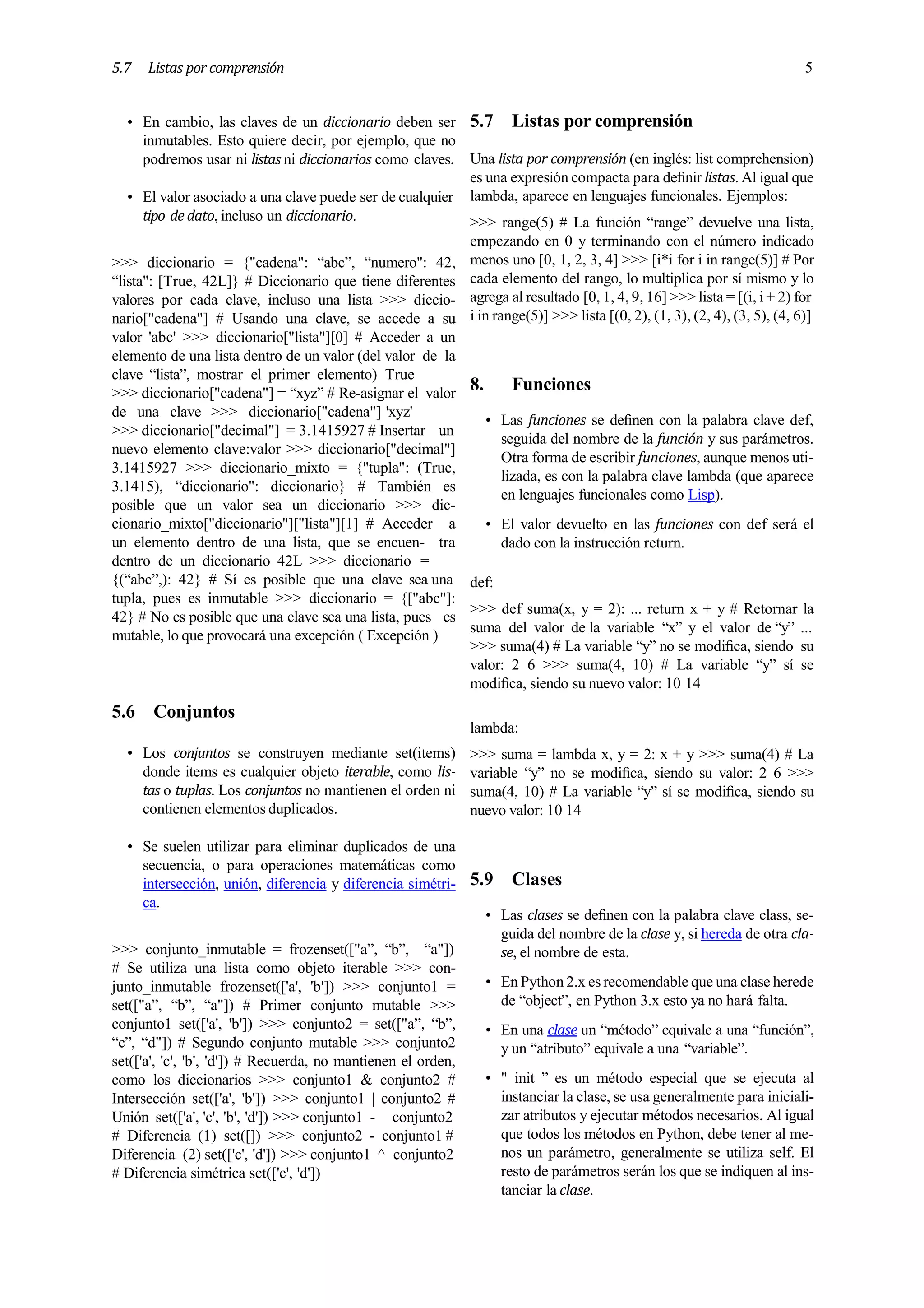 5.7 Listas por comprensión 5
• En cambio, las claves de un diccionario deben ser
inmutables. Esto quiere decir, por ejemplo, que no
podremos usar ni listas ni diccionarios como claves.
• El valor asociado a una clave puede ser de cualquier
tipo de dato, incluso un diccionario.
>>> diccionario = {"cadena": “abc”, “numero": 42,
“lista": [True, 42L]} # Diccionario que tiene diferentes
valores por cada clave, incluso una lista >>> diccio-
nario["cadena"] # Usando una clave, se accede a su
valor 'abc' >>> diccionario["lista"][0] # Acceder a un
elemento de una lista dentro de un valor (del valor de la
clave “lista”, mostrar el primer elemento) True
>>> diccionario["cadena"] = “xyz” # Re-asignar el valor
de una clave >>> diccionario["cadena"] 'xyz'
>>> diccionario["decimal"] = 3.1415927 # Insertar un
nuevo elemento clave:valor >>> diccionario["decimal"]
3.1415927 >>> diccionario_mixto = {"tupla": (True,
3.1415), “diccionario": diccionario} # También es
posible que un valor sea un diccionario >>> dic-
cionario_mixto["diccionario"]["lista"][1] # Acceder a
un elemento dentro de una lista, que se encuen- tra
dentro de un diccionario 42L >>> diccionario =
{(“abc”,): 42} # Sí es posible que una clave sea una
tupla, pues es inmutable >>> diccionario = {["abc"]:
42} # No es posible que una clave sea una lista, pues es
mutable, lo que provocará una excepción ( Excepción )
5.6 Conjuntos
• Los conjuntos se construyen mediante set(items)
donde items es cualquier objeto iterable, como lis-
tas o tuplas. Los conjuntos no mantienen el orden ni
contienen elementos duplicados.
• Se suelen utilizar para eliminar duplicados de una
secuencia, o para operaciones matemáticas como
intersección, unión, diferencia y diferencia simétri-
ca.
>>> conjunto_inmutable = frozenset(["a”, “b”, “a"])
# Se utiliza una lista como objeto iterable >>> con-
junto_inmutable frozenset(['a', 'b']) >>> conjunto1 =
set(["a”, “b”, “a"]) # Primer conjunto mutable >>>
conjunto1 set(['a', 'b']) >>> conjunto2 = set(["a”, “b”,
“c”, “d"]) # Segundo conjunto mutable >>> conjunto2
set(['a', 'c', 'b', 'd']) # Recuerda, no mantienen el orden,
como los diccionarios >>> conjunto1 & conjunto2 #
Intersección set(['a', 'b']) >>> conjunto1 | conjunto2 #
Unión set(['a', 'c', 'b', 'd']) >>> conjunto1 - conjunto2
# Diferencia (1) set([]) >>> conjunto2 - conjunto1 #
Diferencia (2) set(['c', 'd']) >>> conjunto1 ^ conjunto2
# Diferencia simétrica set(['c', 'd'])
5.7 Listas por comprensión
Una lista por comprensión (en inglés: list comprehension)
es una expresión compacta para deﬁnir listas. Al igual que
lambda, aparece en lenguajes funcionales. Ejemplos:
>>> range(5) # La función “range” devuelve una lista,
empezando en 0 y terminando con el número indicado
menos uno [0, 1, 2, 3, 4] >>> [i*i for i in range(5)] # Por
cada elemento del rango, lo multiplica por sí mismo y lo
agrega al resultado [0, 1, 4, 9, 16] >>> lista = [(i, i + 2) for
i in range(5)] >>> lista [(0, 2), (1, 3), (2, 4), (3, 5), (4, 6)]
8. Funciones
• Las funciones se deﬁnen con la palabra clave def,
seguida del nombre de la función y sus parámetros.
Otra forma de escribir funciones, aunque menos uti-
lizada, es con la palabra clave lambda (que aparece
en lenguajes funcionales como Lisp).
• El valor devuelto en las funciones con def será el
dado con la instrucción return.
def:
>>> def suma(x, y = 2): ... return x + y # Retornar la
suma del valor de la variable “x” y el valor de “y” ...
>>> suma(4) # La variable “y” no se modiﬁca, siendo su
valor: 2 6 >>> suma(4, 10) # La variable “y” sí se
modiﬁca, siendo su nuevo valor: 10 14
lambda:
>>> suma = lambda x, y = 2: x + y >>> suma(4) # La
variable “y” no se modiﬁca, siendo su valor: 2 6 >>>
suma(4, 10) # La variable “y” sí se modiﬁca, siendo su
nuevo valor: 10 14
5.9 Clases
• Las clases se deﬁnen con la palabra clave class, se-
guida del nombre de la clase y, si hereda de otra cla-
se, el nombre de esta.
• En Python 2.x es recomendable que una clase herede
de “object”, en Python 3.x esto ya no hará falta.
• En una clase un “método” equivale a una “función”,
y un “atributo” equivale a una “variable”.
• " init ” es un método especial que se ejecuta al
instanciar la clase, se usa generalmente para iniciali-
zar atributos y ejecutar métodos necesarios. Al igual
que todos los métodos en Python, debe tener al me-
nos un parámetro, generalmente se utiliza self. El
resto de parámetros serán los que se indiquen al ins-
tanciar la clase.
 