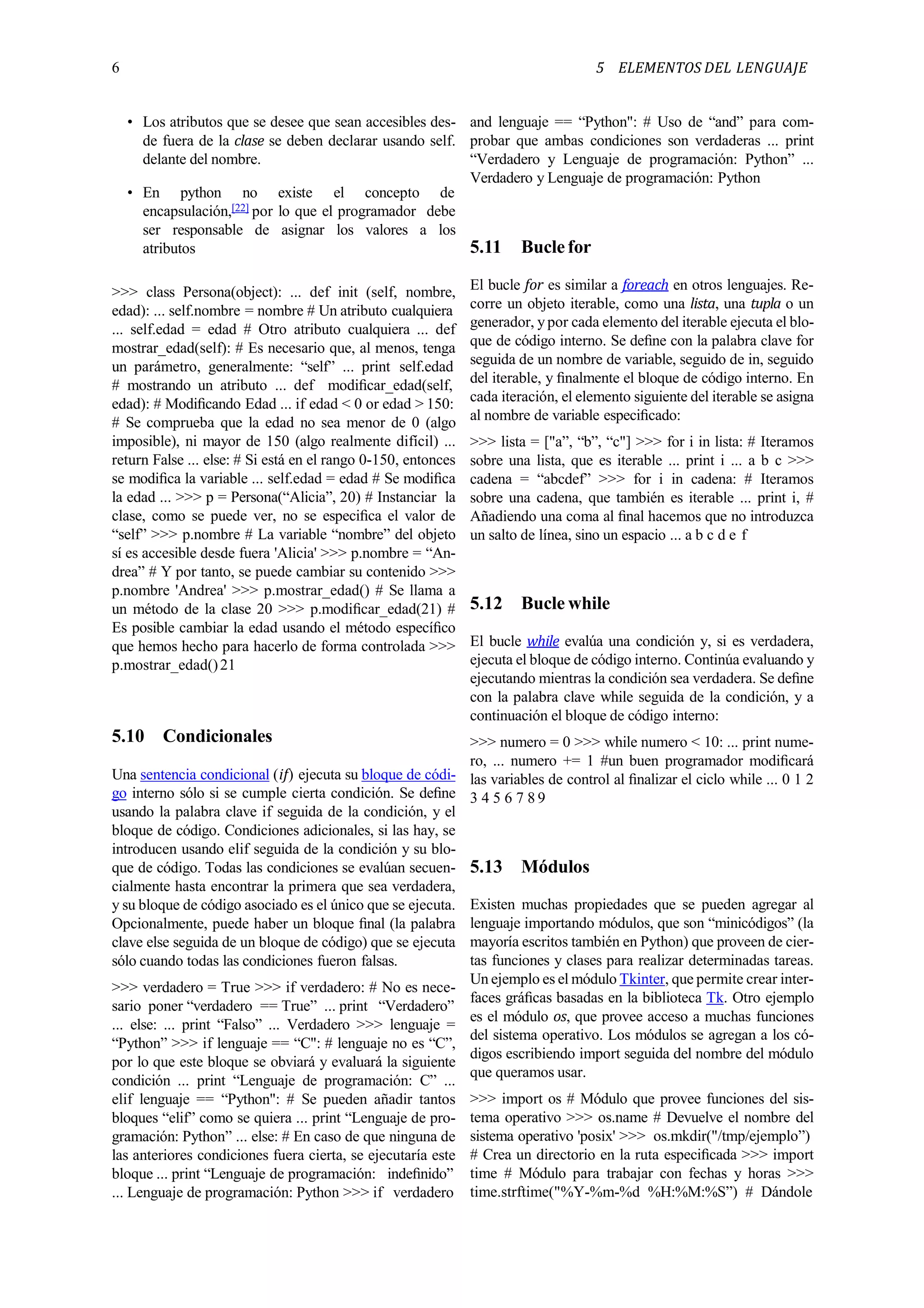6 5 ELEMENTOS DEL LENGUAJE
• Los atributos que se desee que sean accesibles des-
de fuera de la clase se deben declarar usando self.
delante del nombre.
• En python no existe el concepto de
encapsulación,[22] por lo que el programador debe
ser responsable de asignar los valores a los
atributos
>>> class Persona(object): ... def init (self, nombre,
edad): ... self.nombre = nombre # Un atributo cualquiera
... self.edad = edad # Otro atributo cualquiera ... def
mostrar_edad(self): # Es necesario que, al menos, tenga
un parámetro, generalmente: “self” ... print self.edad
# mostrando un atributo ... def modiﬁcar_edad(self,
edad): # Modiﬁcando Edad ... if edad < 0 or edad > 150:
# Se comprueba que la edad no sea menor de 0 (algo
imposible), ni mayor de 150 (algo realmente difícil) ...
return False ... else: # Si está en el rango 0-150, entonces
se modiﬁca la variable ... self.edad = edad # Se modiﬁca
la edad ... >>> p = Persona(“Alicia”, 20) # Instanciar la
clase, como se puede ver, no se especiﬁca el valor de
“self” >>> p.nombre # La variable “nombre” del objeto
sí es accesible desde fuera 'Alicia' >>> p.nombre = “An-
drea” # Y por tanto, se puede cambiar su contenido >>>
p.nombre 'Andrea' >>> p.mostrar_edad() # Se llama a
un método de la clase 20 >>> p.modiﬁcar_edad(21) #
Es posible cambiar la edad usando el método especíﬁco
que hemos hecho para hacerlo de forma controlada >>>
p.mostrar_edad()21
5.10 Condicionales
Una sentencia condicional (if) ejecuta su bloque de códi-
go interno sólo si se cumple cierta condición. Se deﬁne
usando la palabra clave if seguida de la condición, y el
bloque de código. Condiciones adicionales, si las hay, se
introducen usando elif seguida de la condición y su blo-
que de código. Todas las condiciones se evalúan secuen-
cialmente hasta encontrar la primera que sea verdadera,
y su bloque de código asociado es el único que se ejecuta.
Opcionalmente, puede haber un bloque ﬁnal (la palabra
clave else seguida de un bloque de código) que se ejecuta
sólo cuando todas las condiciones fueron falsas.
>>> verdadero = True >>> if verdadero: # No es nece-
sario poner “verdadero == True” ... print “Verdadero”
... else: ... print “Falso” ... Verdadero >>> lenguaje =
“Python” >>> if lenguaje == “C": # lenguaje no es “C”,
por lo que este bloque se obviará y evaluará la siguiente
condición ... print “Lenguaje de programación: C” ...
elif lenguaje == “Python": # Se pueden añadir tantos
bloques “elif” como se quiera ... print “Lenguaje de pro-
gramación: Python” ... else: # En caso de que ninguna de
las anteriores condiciones fuera cierta, se ejecutaría este
bloque ... print “Lenguaje de programación: indeﬁnido”
... Lenguaje de programación: Python >>> if verdadero
and lenguaje == “Python": # Uso de “and” para com-
probar que ambas condiciones son verdaderas ... print
“Verdadero y Lenguaje de programación: Python” ...
Verdadero y Lenguaje de programación: Python
5.11 Buclefor
El bucle for es similar a foreach en otros lenguajes. Re-
corre un objeto iterable, como una lista, una tupla o un
generador, y por cada elemento del iterable ejecuta el blo-
que de código interno. Se deﬁne con la palabra clave for
seguida de un nombre de variable, seguido de in, seguido
del iterable, y ﬁnalmente el bloque de código interno. En
cada iteración, el elemento siguiente del iterable se asigna
al nombre de variable especiﬁcado:
>>> lista = ["a”, “b”, “c"] >>> for i in lista: # Iteramos
sobre una lista, que es iterable ... print i ... a b c >>>
cadena = “abcdef” >>> for i in cadena: # Iteramos
sobre una cadena, que también es iterable ... print i, #
Añadiendo una coma al ﬁnal hacemos que no introduzca
un salto de línea, sino un espacio ... a b c d e f
5.12 Bucle while
El bucle while evalúa una condición y, si es verdadera,
ejecuta el bloque de código interno. Continúa evaluando y
ejecutando mientras la condición sea verdadera. Se deﬁne
con la palabra clave while seguida de la condición, y a
continuación el bloque de código interno:
>>> numero = 0 >>> while numero < 10: ... print nume-
ro, ... numero += 1 #un buen programador modiﬁcará
las variables de control al ﬁnalizar el ciclo while ... 0 1 2
3 4 5 6 7 8 9
5.13 Módulos
Existen muchas propiedades que se pueden agregar al
lenguaje importando módulos, que son “minicódigos” (la
mayoría escritos también en Python) que proveen de cier-
tas funciones y clases para realizar determinadas tareas.
Un ejemplo es el módulo Tkinter, que permite crear inter-
faces gráﬁcas basadas en la biblioteca Tk. Otro ejemplo
es el módulo os, que provee acceso a muchas funciones
del sistema operativo. Los módulos se agregan a los có-
digos escribiendo import seguida del nombre del módulo
que queramos usar.
>>> import os # Módulo que provee funciones del sis-
tema operativo >>> os.name # Devuelve el nombre del
sistema operativo 'posix' >>> os.mkdir("/tmp/ejemplo”)
# Crea un directorio en la ruta especiﬁcada >>> import
time # Módulo para trabajar con fechas y horas >>>
time.strftime("%Y-%m-%d %H:%M:%S”) # Dándole
 