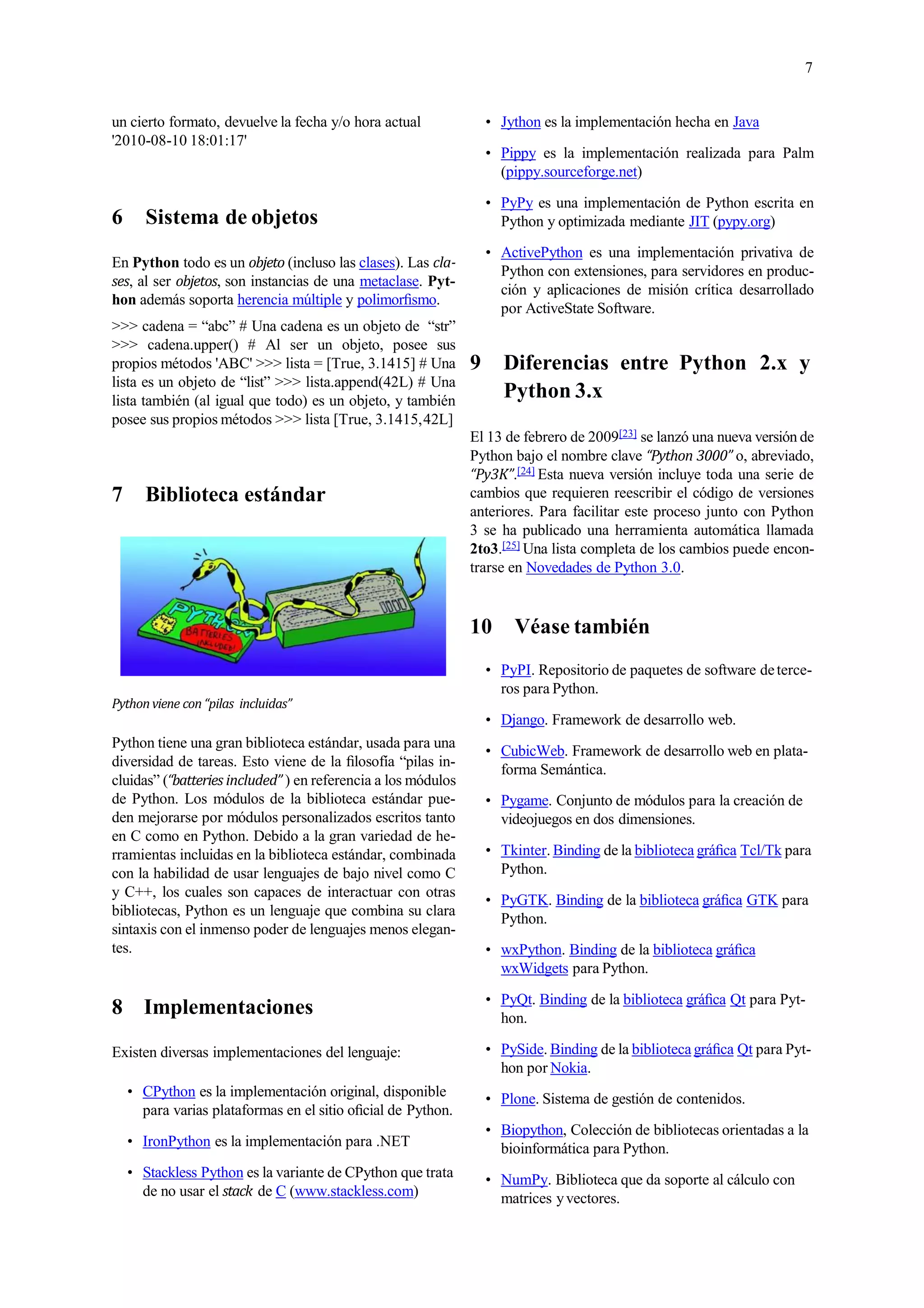 7
un cierto formato, devuelve la fecha y/o hora actual
'2010-08-10 18:01:17'
6 Sistema de objetos
En Python todo es un objeto (incluso las clases). Las cla-
ses, al ser objetos, son instancias de una metaclase. Pyt-
hon además soporta herencia múltiple y polimorﬁsmo.
>>> cadena = “abc” # Una cadena es un objeto de “str”
>>> cadena.upper() # Al ser un objeto, posee sus
propios métodos 'ABC' >>> lista = [True, 3.1415] # Una
lista es un objeto de “list” >>> lista.append(42L) # Una
lista también (al igual que todo) es un objeto, y también
posee sus propios métodos >>> lista [True, 3.1415,42L]
7 Biblioteca estándar
Pythonviene con“pilas incluidas”
Python tiene una gran biblioteca estándar, usada para una
diversidad de tareas. Esto viene de la ﬁlosofía “pilas in-
cluidas” (“batteries included” ) en referencia a los módulos
de Python. Los módulos de la biblioteca estándar pue-
den mejorarse por módulos personalizados escritos tanto
en C como en Python. Debido a la gran variedad de he-
rramientas incluidas en la biblioteca estándar, combinada
con la habilidad de usar lenguajes de bajo nivel como C
y C++, los cuales son capaces de interactuar con otras
bibliotecas, Python es un lenguaje que combina su clara
sintaxis con el inmenso poder de lenguajes menos elegan-
tes.
8 Implementaciones
Existen diversas implementaciones del lenguaje:
• CPython es la implementación original, disponible
para varias plataformas en el sitio oﬁcial de Python.
• IronPython es la implementación para .NET
• Stackless Python es la variante de CPython que trata
de no usar el stack de C (www.stackless.com)
• Jython es la implementación hecha en Java
• Pippy es la implementación realizada para Palm
(pippy.sourceforge.net)
• PyPy es una implementación de Python escrita en
Python y optimizada mediante JIT (pypy.org)
• ActivePython es una implementación privativa de
Python con extensiones, para servidores en produc-
ción y aplicaciones de misión crítica desarrollado
por ActiveState Software.
9 Diferencias entre Python 2.x y
Python 3.x
El 13 de febrero de 2009[23] se lanzó una nueva versión de
Python bajo el nombre clave “Python 3000” o, abreviado,
“Py3K”.[24] Esta nueva versión incluye toda una serie de
cambios que requieren reescribir el código de versiones
anteriores. Para facilitar este proceso junto con Python
3 se ha publicado una herramienta automática llamada
2to3.[25] Una lista completa de los cambios puede encon-
trarse en Novedades de Python 3.0.
10 Véase también
• PyPI. Repositorio de paquetes de software deterce-
ros para Python.
• Django. Framework de desarrollo web.
• CubicWeb. Framework de desarrollo web en plata-
forma Semántica.
• Pygame. Conjunto de módulos para la creación de
videojuegos en dos dimensiones.
• Tkinter. Binding de la biblioteca gráﬁca Tcl/Tk para
Python.
• PyGTK. Binding de la biblioteca gráﬁca GTK para
Python.
• wxPython. Binding de la biblioteca gráﬁca
wxWidgets para Python.
• PyQt. Binding de la biblioteca gráﬁca Qt para Pyt-
hon.
• PySide. Binding de la bibliotecagráﬁca Qt para Pyt-
hon por Nokia.
• Plone. Sistema de gestión de contenidos.
• Biopython, Colección de bibliotecas orientadas a la
bioinformática para Python.
• NumPy. Biblioteca que da soporte al cálculo con
matrices yvectores.
 