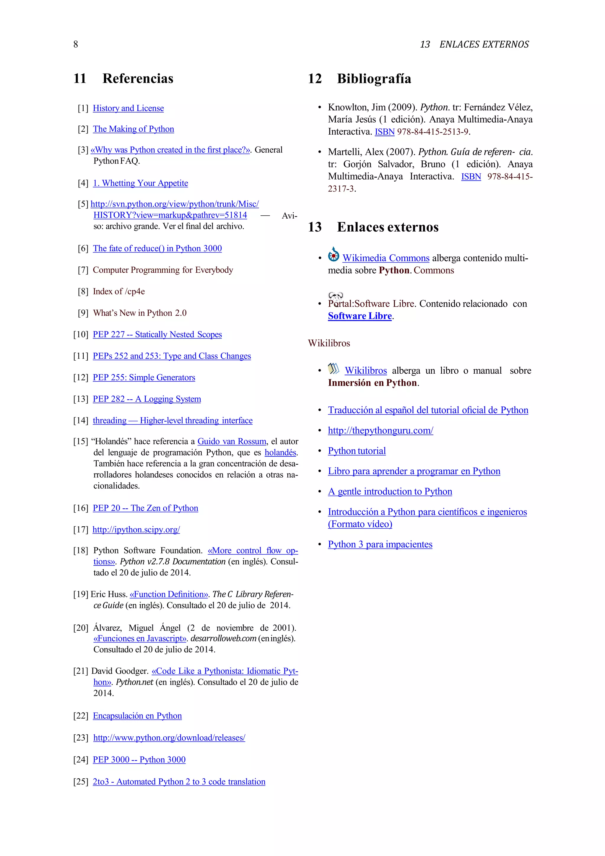 13 ENLACES EXTERNOS8
11 Referencias
[1] History and License
[2] The Making of Python
[3] «Why was Python created in the ﬁrst place?». General
PythonFAQ.
[4] 1. Whetting Your Appetite
Avi-
[5] http://svn.python.org/view/python/trunk/Misc/
HISTORY?view=markup&pathrev=51814 —
so: archivo grande. Ver el ﬁnal del archivo.
[6] The fate of reduce() in Python 3000
[7] Computer Programming for Everybody
[8] Index of /cp4e
[9] What’s New in Python 2.0
[10] PEP 227 -- Statically Nested Scopes
[11] PEPs 252 and 253: Type and Class Changes
[12] PEP 255: Simple Generators
[13] PEP 282 -- A Logging System
[14] threading — Higher-level threading interface
[15] “Holandés” hace referencia a Guido van Rossum, el autor
del lenguaje de programación Python, que es holandés.
También hace referencia a la gran concentración de desa-
rrolladores holandeses conocidos en relación a otras na-
cionalidades.
[16] PEP 20 -- The Zen of Python
[17] http://ipython.scipy.org/
[18] Python Software Foundation. «More control ﬂow op-
tions». Python v2.7.8 Documentation (en inglés). Consul-
tado el 20 de julio de 2014.
[19] Eric Huss. «Function Deﬁnition». The C Library Referen-
ceGuide (en inglés). Consultado el 20 de julio de 2014.
[20] Álvarez, Miguel Ángel (2 de noviembre de 2001).
«Funciones en Javascript». desarrolloweb.com(eninglés).
Consultado el 20 de julio de 2014.
[21] David Goodger. «Code Like a Pythonista: Idiomatic Pyt-
hon». Python.net (en inglés). Consultado el 20 de julio de
2014.
[22] Encapsulación en Python
[23] http://www.python.org/download/releases/
[24] PEP 3000 -- Python 3000
[25] 2to3 - Automated Python 2 to 3 code translation
12 Bibliografía
• Knowlton, Jim (2009). Python. tr: Fernández Vélez,
María Jesús (1 edición). Anaya Multimedia-Anaya
Interactiva. ISBN 978-84-415-2513-9.
• Martelli, Alex (2007). Python. Guía de referen- cia.
tr: Gorjón Salvador, Bruno (1 edición). Anaya
Multimedia-Anaya Interactiva. ISBN 978-84-415-
2317-3.
13 Enlaces externos
• Wikimedia Commons alberga contenido multi-
media sobre Python.Commons
• Portal:Software Libre. Contenido relacionado con
Software Libre.
Wikilibros
• Wikilibros alberga un libro o manual sobre
Inmersión en Python.
• Traducción al español del tutorial oﬁcial de Python
• http://thepythonguru.com/
• Python tutorial
• Libro para aprender a programar en Python
• A gentle introduction to Python
• Introducción a Python para cientíﬁcos e ingenieros
(Formato vídeo)
• Python 3 para impacientes
 